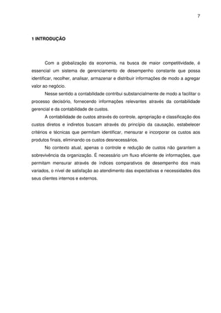 7
1 INTRODUÇÃO
Com a globalização da economia, na busca de maior competitividade, é
essencial um sistema de gerenciamento de desempenho constante que possa
identificar, recolher, analisar, armazenar e distribuir informações de modo a agregar
valor ao negócio.
Nesse sentido a contabilidade contribui substancialmente de modo a facilitar o
processo decisório, fornecendo informações relevantes através da contabilidade
gerencial e da contabilidade de custos.
A contabilidade de custos através do controle, apropriação e classificação dos
custos diretos e indiretos buscam através do princípio da causação, estabelecer
critérios e técnicas que permitam identificar, mensurar e incorporar os custos aos
produtos finais, eliminando os custos desnecessários.
No contexto atual, apenas o controle e redução de custos não garantem a
sobrevivência da organização. É necessário um fluxo eficiente de informações, que
permitam mensurar através de índices comparativos de desempenho dos mais
variados, o nível de satisfação ao atendimento das expectativas e necessidades dos
seus clientes internos e externos.
 