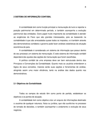 8
2 SISTEMA DE INFORMAÇÃO CONTÁBIL
A contabilidade tem como função principal a mensuração do lucro e reportar a
posição patrimonial em determinado período, e também acompanha a evolução
patrimonial das entidades. Outro papel muito importante da contabilidade é atender
as exigências do Fisco que são grandes interessados, pois se baseando na
contabilidade é que são arrecadados quase todos os impostos, e é também através
dos demonstrativos contábeis o governo pode fazer análises estatísticas da situação
econômica do país.
A contabilidade é considerada um sistema de informação que possui dentro
do seu processo um sistema de mensuração. E este sistema de informação contábil
dependerá dos ajustes das opções de mensuração que forem escolhidas.
A política contábil de uma empresa deve ser bem estruturada dentro dos
Princípios e Convenções da Contabilidade. Quanto mais os usuários entenderem a
lógica de seus conceitos, maiores serão suas opções e ferramentas de análise,
atingindo assim uma maior eficiência, tanto na análise dos dados quanto nos
demonstrativos.
2.1 Objetivos da Contabilidade
Todos os campos de estudo têm como ponto de partida, estabelecer os
objetivos e os pontos de atuação.
A contabilidade tem como objetivo criar um arquivo de informações destinado
a usuários de qualquer natureza, física ou jurídica, que vão auxiliá-los no processo
de tomada de decisões, e também acompanhar o andamento e evolução de seus
negócios.
 