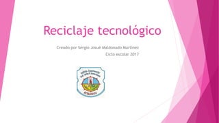 Reciclaje tecnológico
Creado por Sergio Josué Maldonado Martínez
Ciclo escolar 2017
 