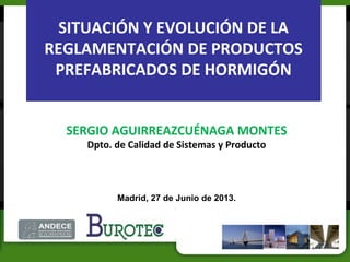 SITUACIÓN Y EVOLUCIÓN DE LA
REGLAMENTACIÓN DE PRODUCTOS
PREFABRICADOS DE HORMIGÓN
SERGIO AGUIRREAZCUÉNAGA MONTES
Dpto. de Calidad de Sistemas y Producto
Madrid, 27 de Junio de 2013.
 