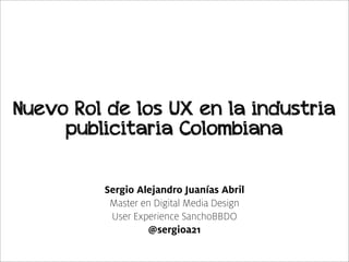 Nuevo Rol de los UX en la industria
     publicitaria Colombiana

         Sergio Alejandro Juanías Abril
          Master en Digital Media Design
          User Experience SanchoBBDO
                  @sergioa21
 