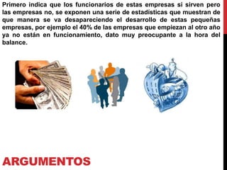 ARGUMENTOS
Primero indica que los funcionarios de estas empresas si sirven pero
las empresas no, se exponen una serie de estadísticas que muestran de
que manera se va desapareciendo el desarrollo de estas pequeñas
empresas, por ejemplo el 40% de las empresas que empiezan al otro año
ya no están en funcionamiento, dato muy preocupante a la hora del
balance.
 
