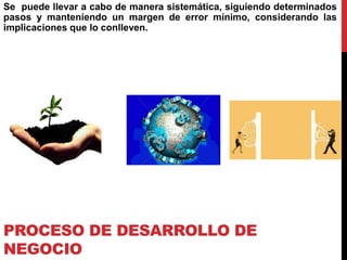 PROCESO DE DESARROLLO DE
NEGOCIO
Se puede llevar a cabo de manera sistemática, siguiendo determinados
pasos y manteniendo un margen de error mínimo, considerando las
implicaciones que lo conlleven.
 
