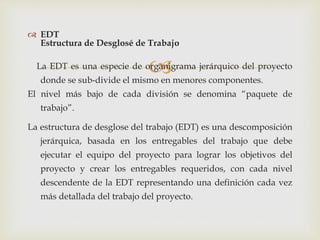
 EDT
Estructura de Desglosé de Trabajo
La EDT es una especie de organigrama jerárquico del proyecto
donde se sub-divide el mismo en menores componentes.
El nivel más bajo de cada división se denomina “paquete de
trabajo”.
La estructura de desglose del trabajo (EDT) es una descomposición
jerárquica, basada en los entregables del trabajo que debe
ejecutar el equipo del proyecto para lograr los objetivos del
proyecto y crear los entregables requeridos, con cada nivel
descendente de la EDT representando una definición cada vez
más detallada del trabajo del proyecto.
 