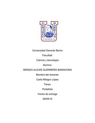 Universidad Gerardo Barrio
Facultad:
Ciencia y tecnología
Alumno:
SERGIO ALEXIS GUERRERO BARAHONA
Nombre del docente:
Carla Milagro López
Tarea:
Portafolio
Fecha de entrega
29/04/15
 