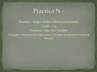 Nombre : Sergio Andrés Montoya Gonzales
                        Grado : 7 g
                Profesor: Alba Inés Giraldo
Colegio : Institución Educativa Técnico Industrial Simona
                          Duque
 