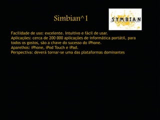 Simbian^1 
Facilidade de uso: excelente. Intuitivo e fácil de usar. 
Aplicações: cerca de 200 000 aplicações de informática portátil, para 
todos os gostos, são a chave do sucesso do iPhone. 
Aparelhos: iPhone, iPod Touch e iPad. 
Perspectiva: deverá tornar-se uma das plataformas dominantes 
 