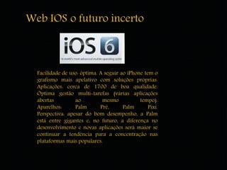 Web IOS o futuro incerto 
Facilidade de uso: óptima. A seguir ao iPhone tem o 
grafismo mais apelativo com soluções próprias. 
Aplicações: cerca de 1700 de boa qualidade. 
Óptima gestão multi-tarefas (várias aplicações 
abertas ao mesmo tempo). 
Aparelhos: Palm Pré, Palm Pixi. 
Perspectiva: apesar do bom desempenho, a Palm 
está entre gigantes e, no futuro, a diferença no 
desenvolvimento e novas aplicações será maior se 
continuar a tendência para a concentração nas 
plataformas mais populares. 
 