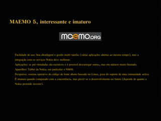 MAEMO 5, interessante e imaturo 
Facilidade de uso: boa abordagem e gestão multi-tarefas (várias aplicações abertas ao mesmo tempo), mas a 
integração com os serviços Nokia deve melhorar. 
Aplicações: as pré-instaladas são razoáveis e é possível descarregar outras, mas em número muito limitado. 
Aparelhos: Tablet da Nokia, em particular o N900. 
Perspetiva: sistema operativo de código de fonte aberto baseado no Linux, goza do suporte de uma comunidade activa. 
É imaturo quando comparado com a concorrência, mas prevê-se o desenvolvimento no futuro (depende de quanto a 
Nokia pretende investir). 
 