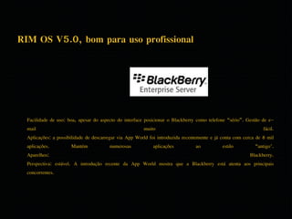 RIM OS V5.0, bom para uso profissional 
Facilidade de uso: boa, apesar do aspecto do interface posicionar o Blackberry como telefone “sério”. Gestão de e-mail 
muito fácil. 
Aplicações: a possibilidade de descarregar via App World foi introduzida recentemente e já conta com cerca de 8 mil 
aplicações. Mantém numerosas aplicações ao estilo “antigo". 
Aparelhos: Blackberry. 
Perspectiva: estável. A introdução recente da App World mostra que a Blackberry está atenta aos principais 
concorrentes. 
 