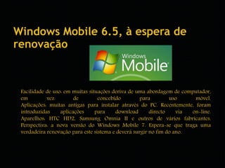 Windows Mobile 6.5, à espera de 
renovação 
Facilidade de uso: em muitas situações deriva de uma abordagem de computador, 
em vez de concebido para uso móvel. 
Aplicações: muitas antigas para instalar através do PC. Recentemente, foram 
introduzidas aplicações para download directo via on-line. 
Aparelhos: HTC HD2, Samsung Omnia II e outros de vários fabricantes. 
Perspectiva: a nova versão do Windows Mobile 7. Espera-se que traga uma 
verdadeira renovação para este sistema e deverá surgir no fim do ano. 
 