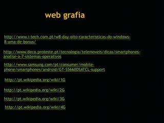 web grafia 
http://www.i-tech.com.pt/w8-day-oito-caracteristicas-do-windows- 
8-uma-de-bonus/ 
http://www.deco.proteste.pt/tecnologia/telemoveis/dicas/smartphones-analise- 
a-7-sistemas-operativos 
http://www.samsung.com/pt/consumer/mobile-phone/ 
smartphones/android/GT-S5660DSATCL-support 
http://pt.wikipedia.org/wiki/1G 
http://pt.wikipedia.org/wiki/2G 
http://pt.wikipedia.org/wiki/3G 
http://pt.wikipedia.org/wiki/4G 
