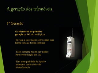 A geração dos telemóveis 
1ª Geração 
Os telemóveis de primeira 
geração ou 1G são analógicos 
Enviam a informação sobre ondas cuja 
forma varia de forma continua 
Estes somente podem ser usados 
para comunicação por voz 
Têm uma qualidade de ligação 
altamente variável devido 
à interferência 
 