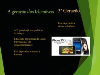 A geração dos telemóveis 3ª Geração 
A 3ª geração já tem padrões e 
tecnologia 
É baseado em normas da União 
Internacional de 
Telecomunicações 
Este já permite o acesso a 
Internet 
Este já permite a 
videoconferência 
 