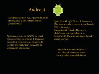 Android 
Facilidade de uso: boa, é parecida ao do 
iPhone, mas é um sistema menos 
aperfeiçoado. 
Aplicações: mais de 30 000 de nível 
comparável às do iPhone. Integração 
muito boa com os vários serviços da 
Google, em particular, baseados na 
localização geográfica. 
Aparelhos: Google Nexus 1, Motorola 
Milestone e cada vez mais aparelhos da 
HTC e Samsung. 
Perspetiva: depois do iPhone, é a 
plataforma mais popular e em 
crescimento. Presente em aparelhos de 
várias marcas. 
Transforma virtualmente o 
seu dispositivo móvel num 
computador pessoal de bolso. 
 