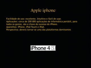 Apple iphone 
Facilidade de uso: excelente. Intuitivo e fácil de usar. 
Aplicações: cerca de 200 000 aplicações de informática portátil, para 
todos os gostos, são a chave do sucesso do iPhone. 
Aparelhos: iPhone, iPod Touch e iPad. 
Perspectiva: deverá tornar-se uma das plataformas dominantes 
 