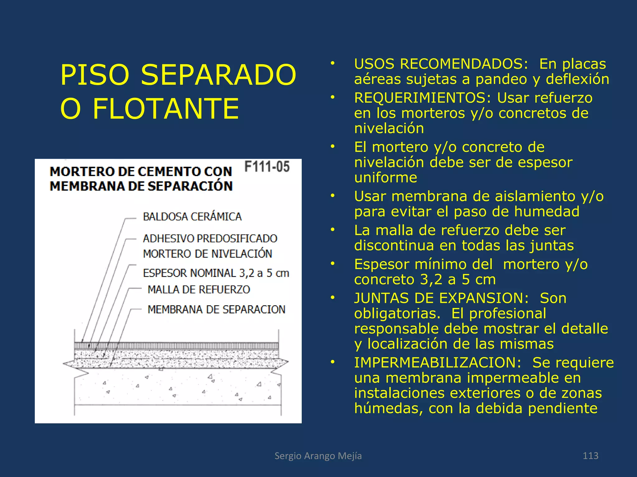 PISO SEPARADO
O FLOTANTE
• USOS RECOMENDADOS: En placas
aéreas sujetas a pandeo y deflexión
• REQUERIMIENTOS: Usar refuerzo
en los morteros y/o concretos de
nivelación
• El mortero y/o concreto de
nivelación debe ser de espesor
uniforme
• Usar membrana de aislamiento y/o
para evitar el paso de humedad
• La malla de refuerzo debe ser
discontinua en todas las juntas
• Espesor mínimo del mortero y/o
concreto 3,2 a 5 cm
• JUNTAS DE EXPANSION: Son
obligatorias. El profesional
responsable debe mostrar el detalle
y localización de las mismas
• IMPERMEABILIZACION: Se requiere
una membrana impermeable en
instalaciones exteriores o de zonas
húmedas, con la debida pendiente
113Sergio Arango Mejía
 
