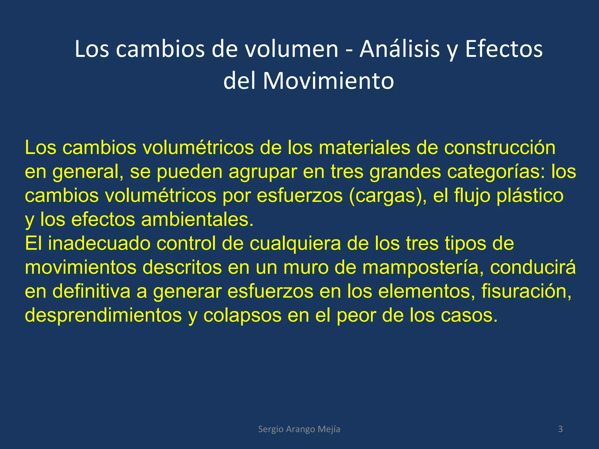 Los cambios de volumen - Análisis y Efectos
del Movimiento
Los cambios volumétricos de los materiales de construcción
en general, se pueden agrupar en tres grandes categorías: los
cambios volumétricos por esfuerzos (cargas), el flujo plástico
y los efectos ambientales.
El inadecuado control de cualquiera de los tres tipos de
movimientos descritos en un muro de mampostería, conducirá
en definitiva a generar esfuerzos en los elementos, fisuración,
desprendimientos y colapsos en el peor de los casos.
3Sergio Arango Mejía
 