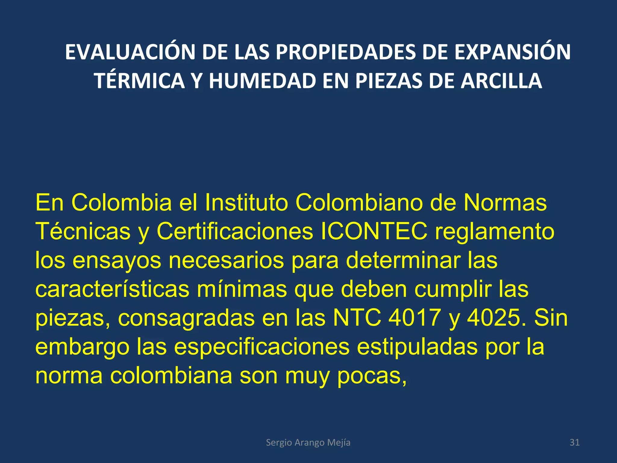 EVALUACIÓN DE LAS PROPIEDADES DE EXPANSIÓN
TÉRMICA Y HUMEDAD EN PIEZAS DE ARCILLA
En Colombia el Instituto Colombiano de Normas
Técnicas y Certificaciones ICONTEC reglamento
los ensayos necesarios para determinar las
características mínimas que deben cumplir las
piezas, consagradas en las NTC 4017 y 4025. Sin
embargo las especificaciones estipuladas por la
norma colombiana son muy pocas,
31Sergio Arango Mejía
 