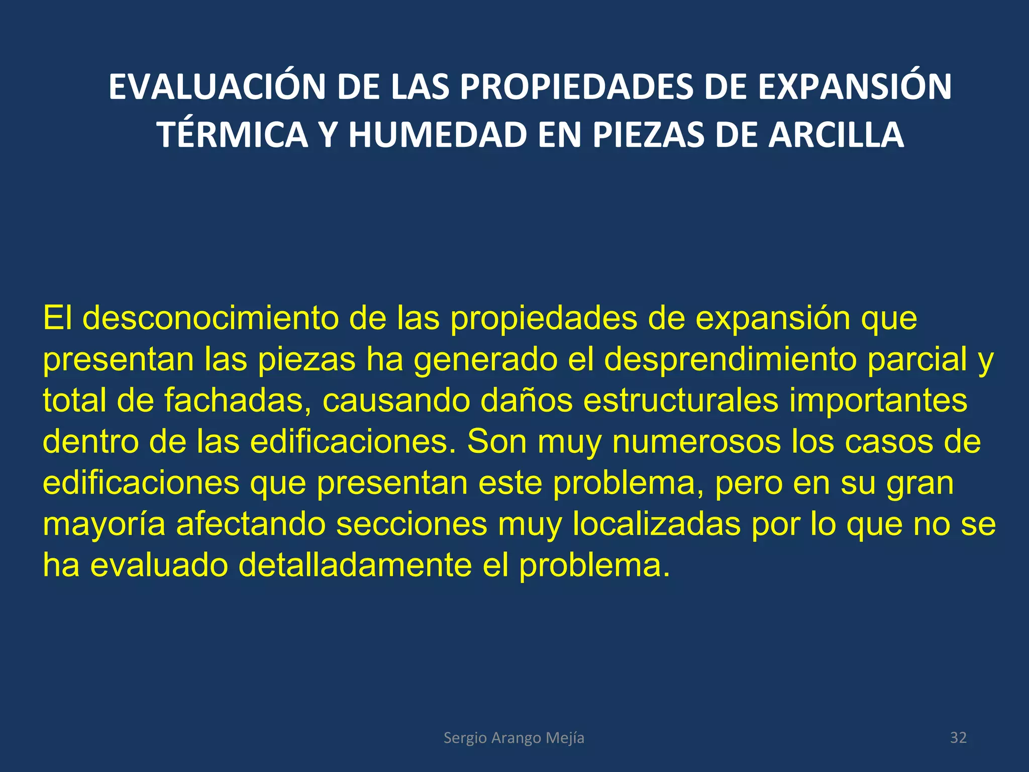 EVALUACIÓN DE LAS PROPIEDADES DE EXPANSIÓN
TÉRMICA Y HUMEDAD EN PIEZAS DE ARCILLA
El desconocimiento de las propiedades de expansión que
presentan las piezas ha generado el desprendimiento parcial y
total de fachadas, causando daños estructurales importantes
dentro de las edificaciones. Son muy numerosos los casos de
edificaciones que presentan este problema, pero en su gran
mayoría afectando secciones muy localizadas por lo que no se
ha evaluado detalladamente el problema.
32Sergio Arango Mejía
 