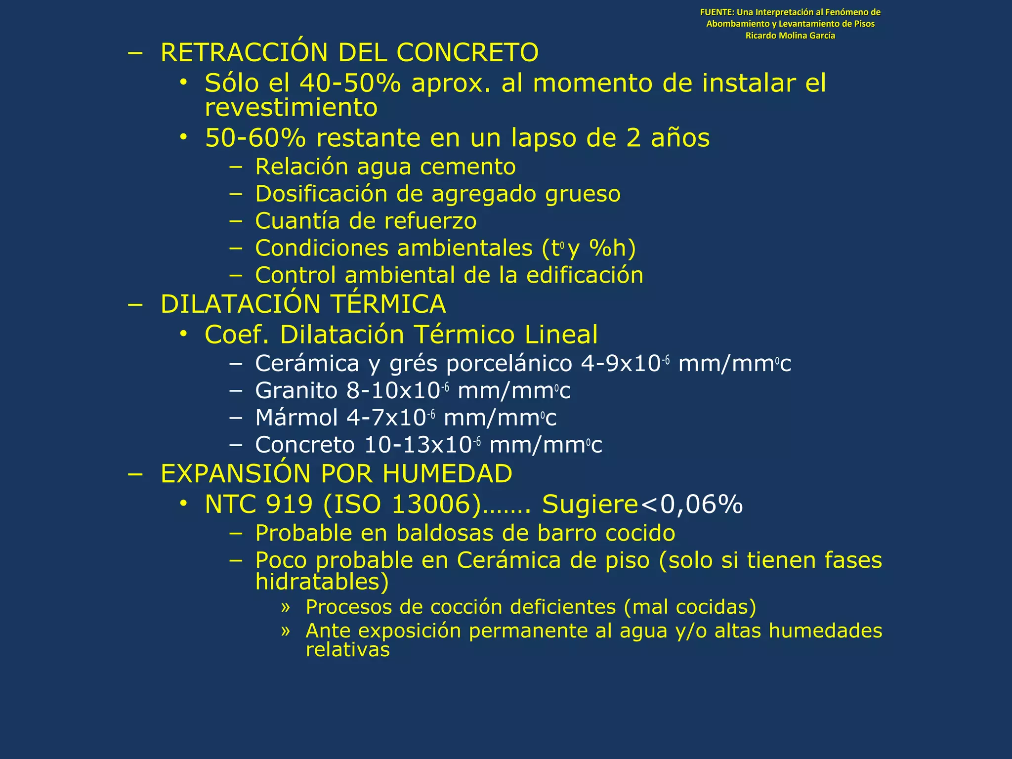 – RETRACCIÓN DEL CONCRETO
• Sólo el 40-50% aprox. al momento de instalar el
revestimiento
• 50-60% restante en un lapso de 2 años
– Relación agua cemento
– Dosificación de agregado grueso
– Cuantía de refuerzo
– Condiciones ambientales (to
y %h)
– Control ambiental de la edificación
– DILATACIÓN TÉRMICA
• Coef. Dilatación Térmico Lineal
– Cerámica y grés porcelánico 4-9x10-6
mm/mmo
c
– Granito 8-10x10-6
mm/mmo
c
– Mármol 4-7x10-6
mm/mmo
c
– Concreto 10-13x10-6
mm/mmo
c
– EXPANSIÓN POR HUMEDAD
• NTC 919 (ISO 13006)……. Sugiere<0,06%
– Probable en baldosas de barro cocido
– Poco probable en Cerámica de piso (solo si tienen fases
hidratables)
» Procesos de cocción deficientes (mal cocidas)
» Ante exposición permanente al agua y/o altas humedades
relativas
FUENTE: Una Interpretación al Fenómeno deFUENTE: Una Interpretación al Fenómeno de
Abombamiento y Levantamiento de PisosAbombamiento y Levantamiento de Pisos
Ricardo Molina GarcíaRicardo Molina García
 