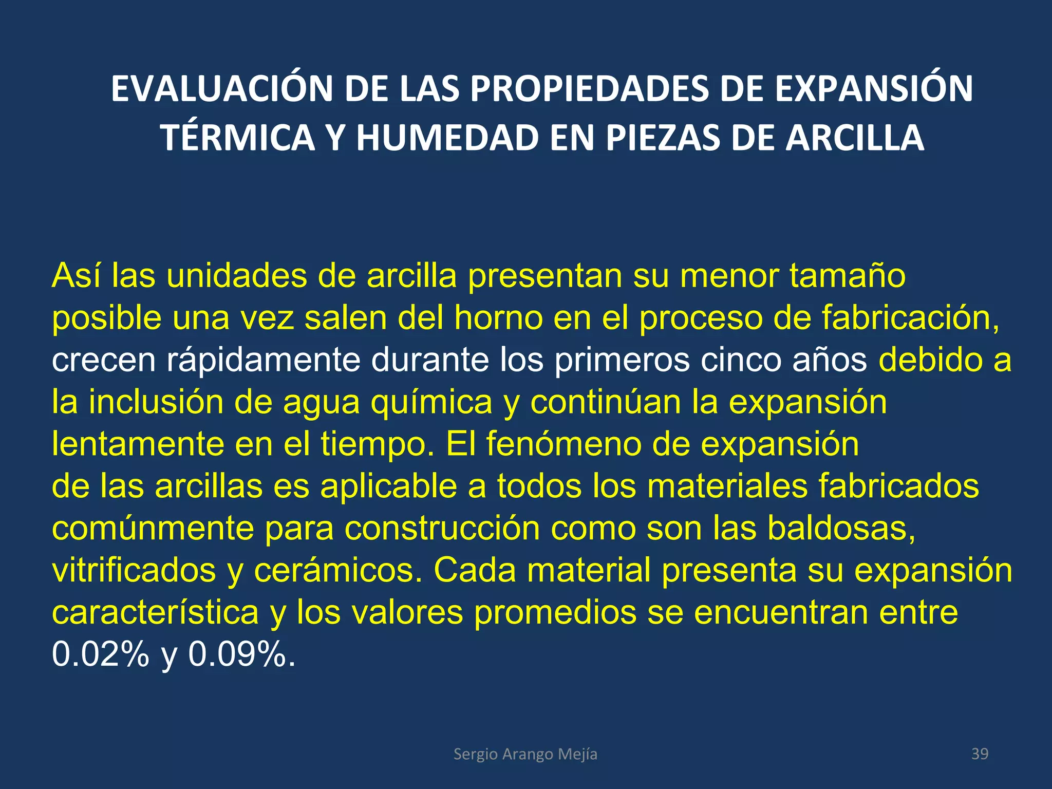 EVALUACIÓN DE LAS PROPIEDADES DE EXPANSIÓN
TÉRMICA Y HUMEDAD EN PIEZAS DE ARCILLA
Así las unidades de arcilla presentan su menor tamaño
posible una vez salen del horno en el proceso de fabricación,
crecen rápidamente durante los primeros cinco años debido a
la inclusión de agua química y continúan la expansión
lentamente en el tiempo. El fenómeno de expansión
de las arcillas es aplicable a todos los materiales fabricados
comúnmente para construcción como son las baldosas,
vitrificados y cerámicos. Cada material presenta su expansión
característica y los valores promedios se encuentran entre
0.02% y 0.09%.
39Sergio Arango Mejía
 