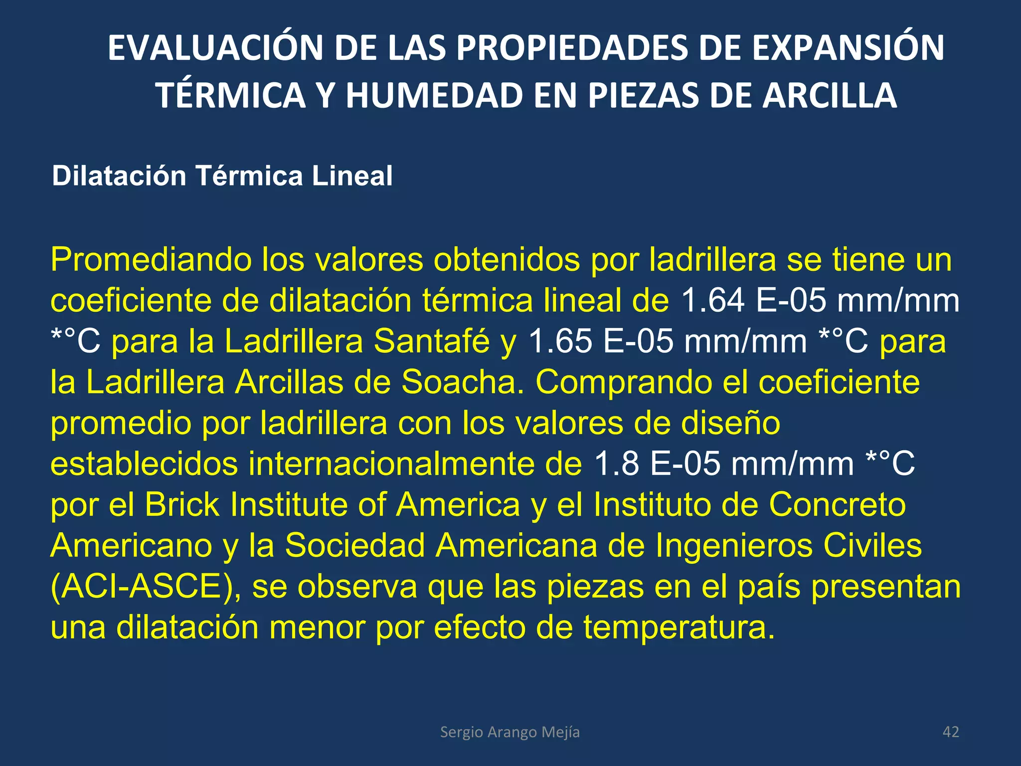EVALUACIÓN DE LAS PROPIEDADES DE EXPANSIÓN
TÉRMICA Y HUMEDAD EN PIEZAS DE ARCILLA
Dilatación Térmica Lineal
Promediando los valores obtenidos por ladrillera se tiene un
coeficiente de dilatación térmica lineal de 1.64 E-05 mm/mm
*°C para la Ladrillera Santafé y 1.65 E-05 mm/mm *°C para
la Ladrillera Arcillas de Soacha. Comprando el coeficiente
promedio por ladrillera con los valores de diseño
establecidos internacionalmente de 1.8 E-05 mm/mm *°C
por el Brick Institute of America y el Instituto de Concreto
Americano y la Sociedad Americana de Ingenieros Civiles
(ACI-ASCE), se observa que las piezas en el país presentan
una dilatación menor por efecto de temperatura.
42Sergio Arango Mejía
 