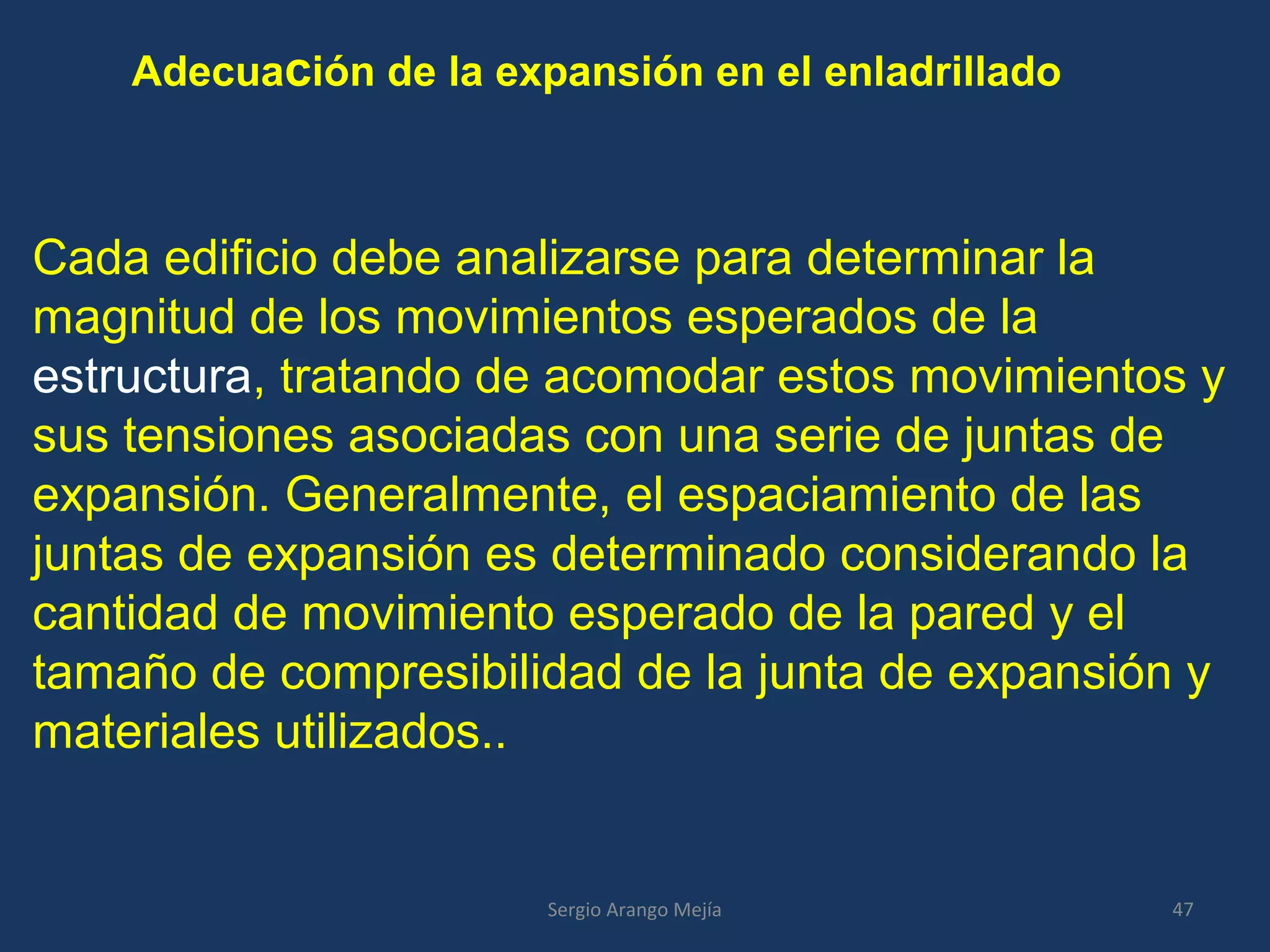 Adecuación de la expansión en el enladrillado
Cada edificio debe analizarse para determinar la
magnitud de los movimientos esperados de la
estructura, tratando de acomodar estos movimientos y
sus tensiones asociadas con una serie de juntas de
expansión. Generalmente, el espaciamiento de las
juntas de expansión es determinado considerando la
cantidad de movimiento esperado de la pared y el
tamaño de compresibilidad de la junta de expansión y
materiales utilizados..
47Sergio Arango Mejía
 