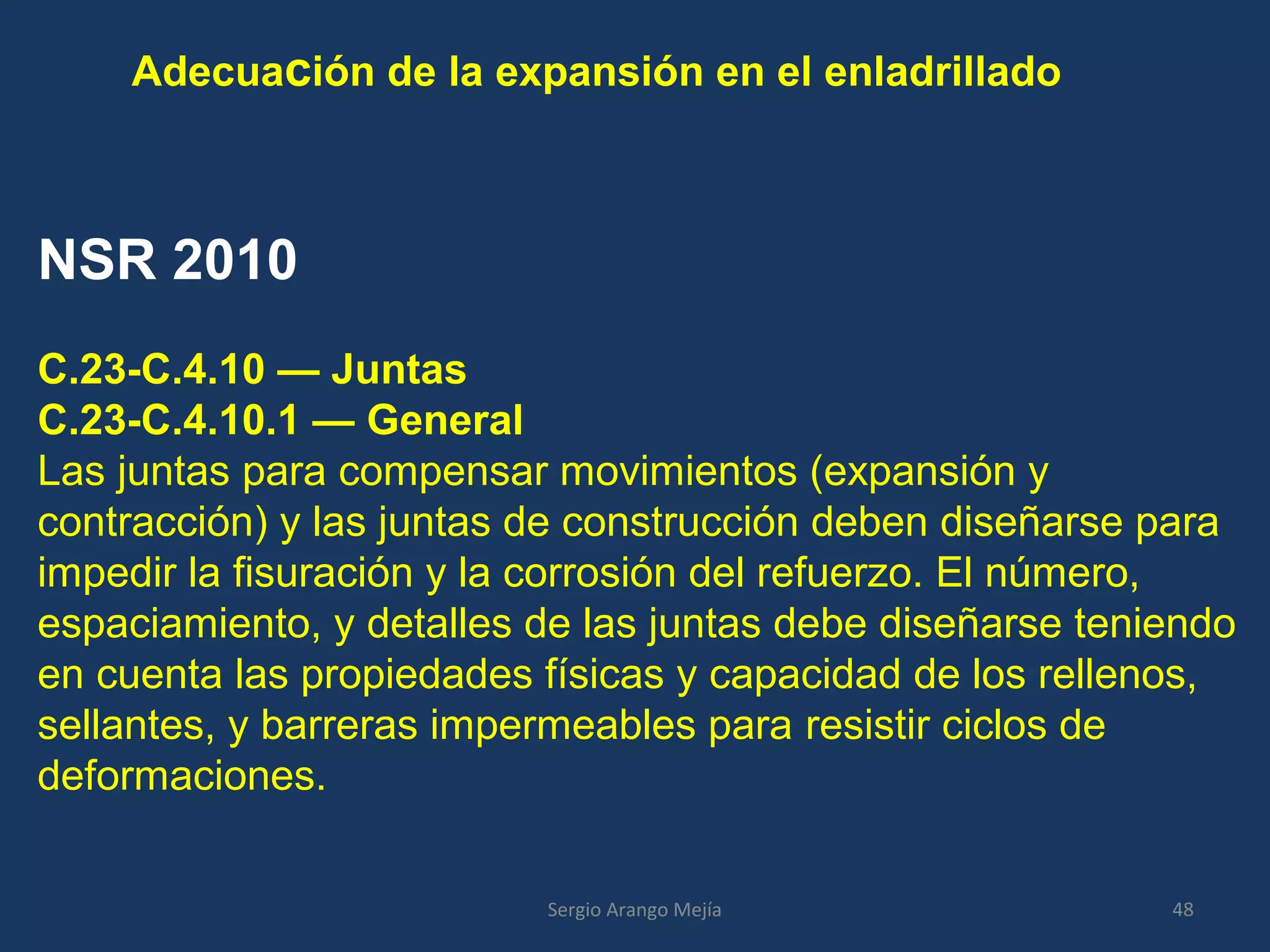 Adecuación de la expansión en el enladrillado
NSR 2010
C.23-C.4.10 — Juntas
C.23-C.4.10.1 — General
Las juntas para compensar movimientos (expansión y
contracción) y las juntas de construcción deben diseñarse para
impedir la fisuración y la corrosión del refuerzo. El número,
espaciamiento, y detalles de las juntas debe diseñarse teniendo
en cuenta las propiedades físicas y capacidad de los rellenos,
sellantes, y barreras impermeables para resistir ciclos de
deformaciones.
48Sergio Arango Mejía
 