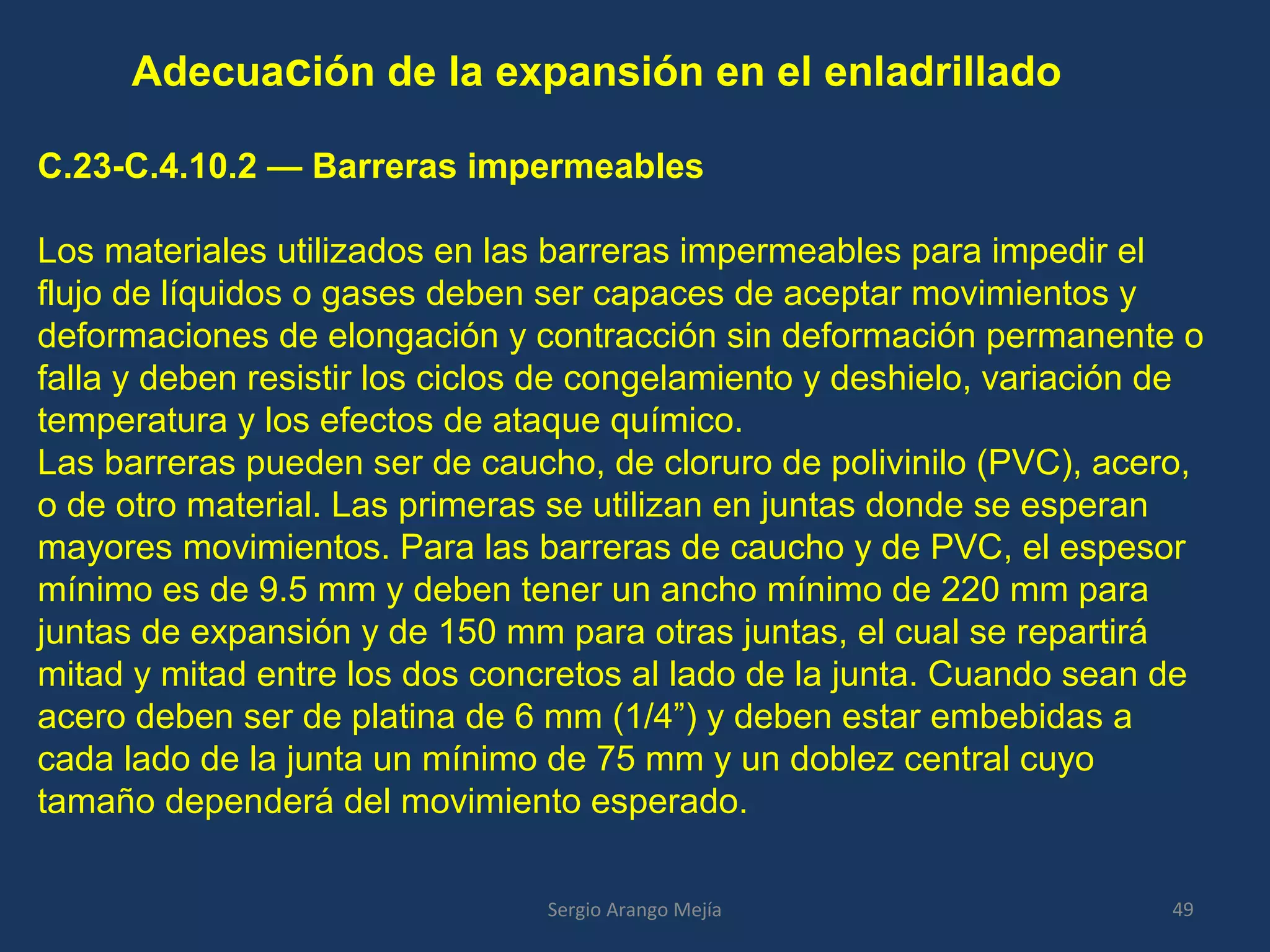 Adecuación de la expansión en el enladrillado
C.23-C.4.10.2 — Barreras impermeables
Los materiales utilizados en las barreras impermeables para impedir el
flujo de líquidos o gases deben ser capaces de aceptar movimientos y
deformaciones de elongación y contracción sin deformación permanente o
falla y deben resistir los ciclos de congelamiento y deshielo, variación de
temperatura y los efectos de ataque químico.
Las barreras pueden ser de caucho, de cloruro de polivinilo (PVC), acero,
o de otro material. Las primeras se utilizan en juntas donde se esperan
mayores movimientos. Para las barreras de caucho y de PVC, el espesor
mínimo es de 9.5 mm y deben tener un ancho mínimo de 220 mm para
juntas de expansión y de 150 mm para otras juntas, el cual se repartirá
mitad y mitad entre los dos concretos al lado de la junta. Cuando sean de
acero deben ser de platina de 6 mm (1/4”) y deben estar embebidas a
cada lado de la junta un mínimo de 75 mm y un doblez central cuyo
tamaño dependerá del movimiento esperado.
49Sergio Arango Mejía
 