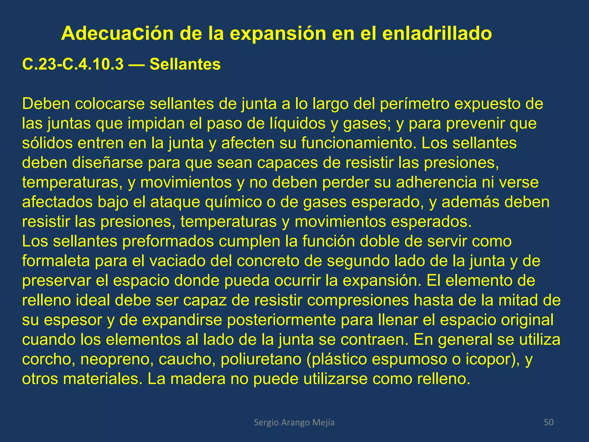 Adecuación de la expansión en el enladrillado
C.23-C.4.10.3 — Sellantes
Deben colocarse sellantes de junta a lo largo del perímetro expuesto de
las juntas que impidan el paso de líquidos y gases; y para prevenir que
sólidos entren en la junta y afecten su funcionamiento. Los sellantes
deben diseñarse para que sean capaces de resistir las presiones,
temperaturas, y movimientos y no deben perder su adherencia ni verse
afectados bajo el ataque químico o de gases esperado, y además deben
resistir las presiones, temperaturas y movimientos esperados.
Los sellantes preformados cumplen la función doble de servir como
formaleta para el vaciado del concreto de segundo lado de la junta y de
preservar el espacio donde pueda ocurrir la expansión. El elemento de
relleno ideal debe ser capaz de resistir compresiones hasta de la mitad de
su espesor y de expandirse posteriormente para llenar el espacio original
cuando los elementos al lado de la junta se contraen. En general se utiliza
corcho, neopreno, caucho, poliuretano (plástico espumoso o icopor), y
otros materiales. La madera no puede utilizarse como relleno.
50Sergio Arango Mejía
 