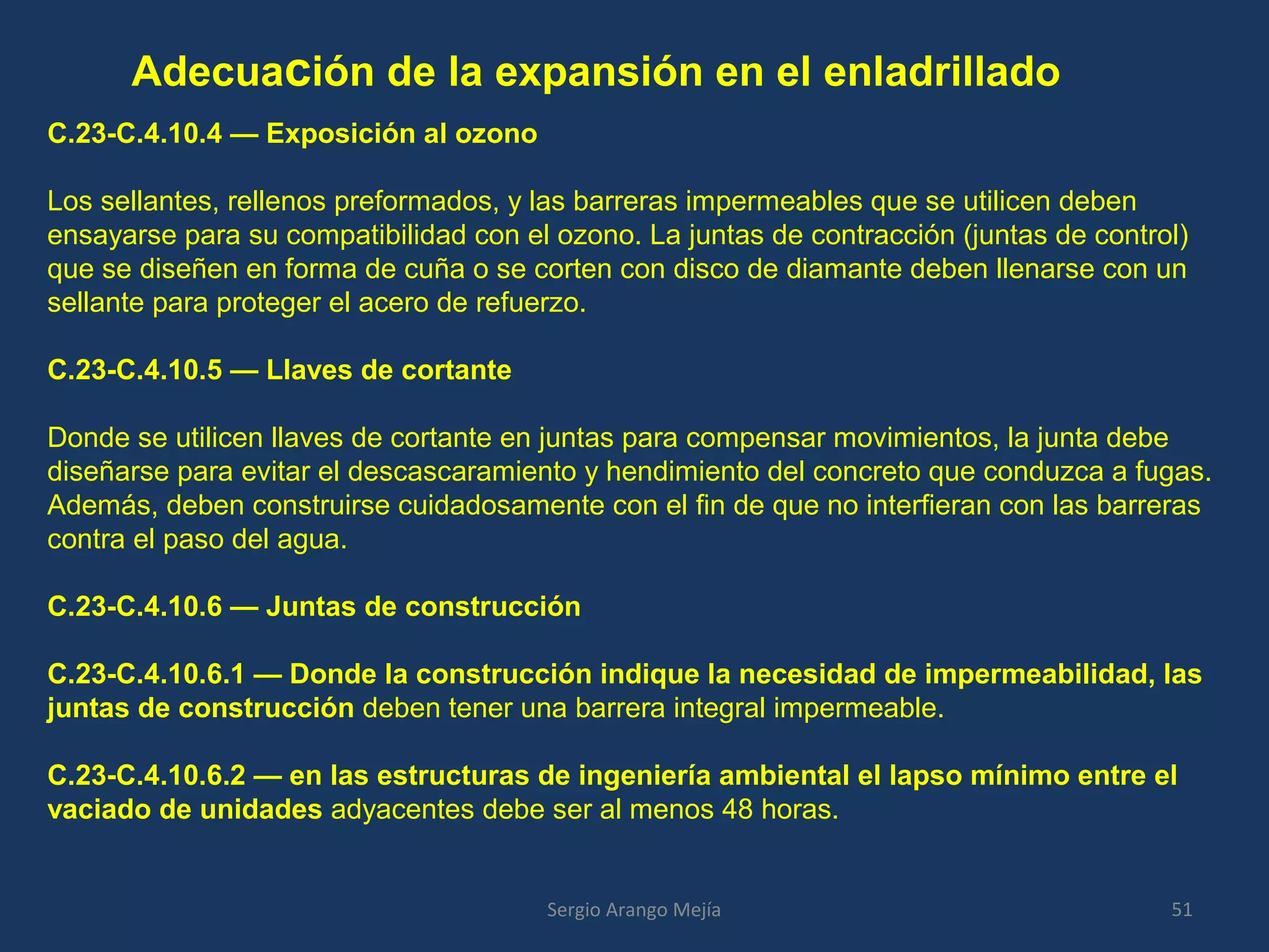 Adecuación de la expansión en el enladrillado
C.23-C.4.10.4 — Exposición al ozono
Los sellantes, rellenos preformados, y las barreras impermeables que se utilicen deben
ensayarse para su compatibilidad con el ozono. La juntas de contracción (juntas de control)
que se diseñen en forma de cuña o se corten con disco de diamante deben llenarse con un
sellante para proteger el acero de refuerzo.
C.23-C.4.10.5 — Llaves de cortante
Donde se utilicen llaves de cortante en juntas para compensar movimientos, la junta debe
diseñarse para evitar el descascaramiento y hendimiento del concreto que conduzca a fugas.
Además, deben construirse cuidadosamente con el fin de que no interfieran con las barreras
contra el paso del agua.
C.23-C.4.10.6 — Juntas de construcción
C.23-C.4.10.6.1 — Donde la construcción indique la necesidad de impermeabilidad, las
juntas de construcción deben tener una barrera integral impermeable.
C.23-C.4.10.6.2 — en las estructuras de ingeniería ambiental el lapso mínimo entre el
vaciado de unidades adyacentes debe ser al menos 48 horas.
51Sergio Arango Mejía
 