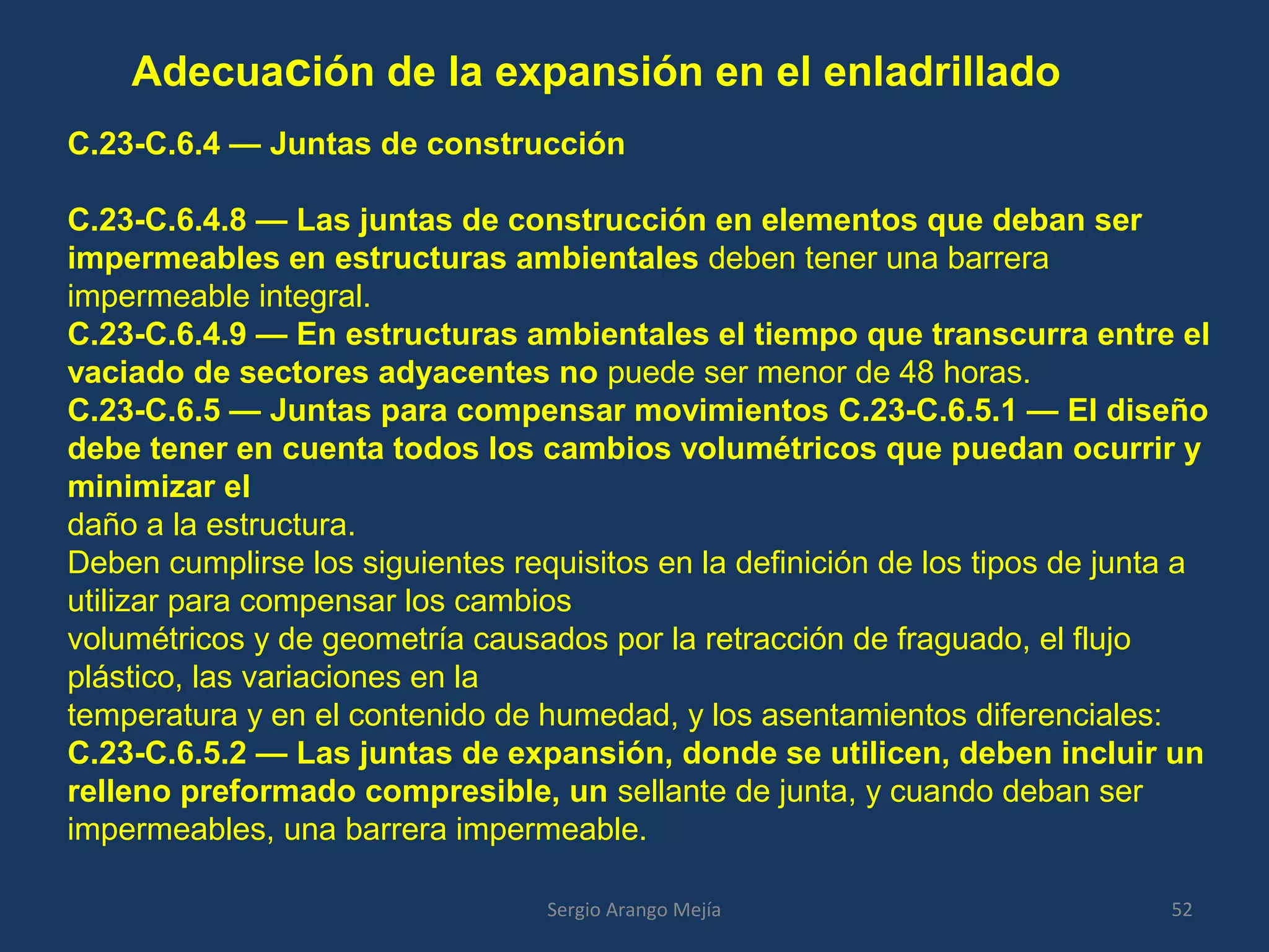 Adecuación de la expansión en el enladrillado
52Sergio Arango Mejía
C.23-C.6.4 — Juntas de construcción
C.23-C.6.4.8 — Las juntas de construcción en elementos que deban ser
impermeables en estructuras ambientales deben tener una barrera
impermeable integral.
C.23-C.6.4.9 — En estructuras ambientales el tiempo que transcurra entre el
vaciado de sectores adyacentes no puede ser menor de 48 horas.
C.23-C.6.5 — Juntas para compensar movimientos C.23-C.6.5.1 — El diseño
debe tener en cuenta todos los cambios volumétricos que puedan ocurrir y
minimizar el
daño a la estructura.
Deben cumplirse los siguientes requisitos en la definición de los tipos de junta a
utilizar para compensar los cambios
volumétricos y de geometría causados por la retracción de fraguado, el flujo
plástico, las variaciones en la
temperatura y en el contenido de humedad, y los asentamientos diferenciales:
C.23-C.6.5.2 — Las juntas de expansión, donde se utilicen, deben incluir un
relleno preformado compresible, un sellante de junta, y cuando deban ser
impermeables, una barrera impermeable.
 
