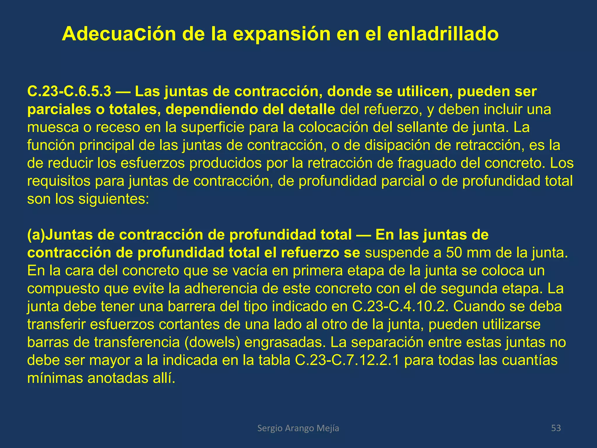 Adecuación de la expansión en el enladrillado
53Sergio Arango Mejía
C.23-C.6.5.3 — Las juntas de contracción, donde se utilicen, pueden ser
parciales o totales, dependiendo del detalle del refuerzo, y deben incluir una
muesca o receso en la superficie para la colocación del sellante de junta. La
función principal de las juntas de contracción, o de disipación de retracción, es la
de reducir los esfuerzos producidos por la retracción de fraguado del concreto. Los
requisitos para juntas de contracción, de profundidad parcial o de profundidad total
son los siguientes:
(a)Juntas de contracción de profundidad total — En las juntas de
contracción de profundidad total el refuerzo se suspende a 50 mm de la junta.
En la cara del concreto que se vacía en primera etapa de la junta se coloca un
compuesto que evite la adherencia de este concreto con el de segunda etapa. La
junta debe tener una barrera del tipo indicado en C.23-C.4.10.2. Cuando se deba
transferir esfuerzos cortantes de una lado al otro de la junta, pueden utilizarse
barras de transferencia (dowels) engrasadas. La separación entre estas juntas no
debe ser mayor a la indicada en la tabla C.23-C.7.12.2.1 para todas las cuantías
mínimas anotadas allí.
 