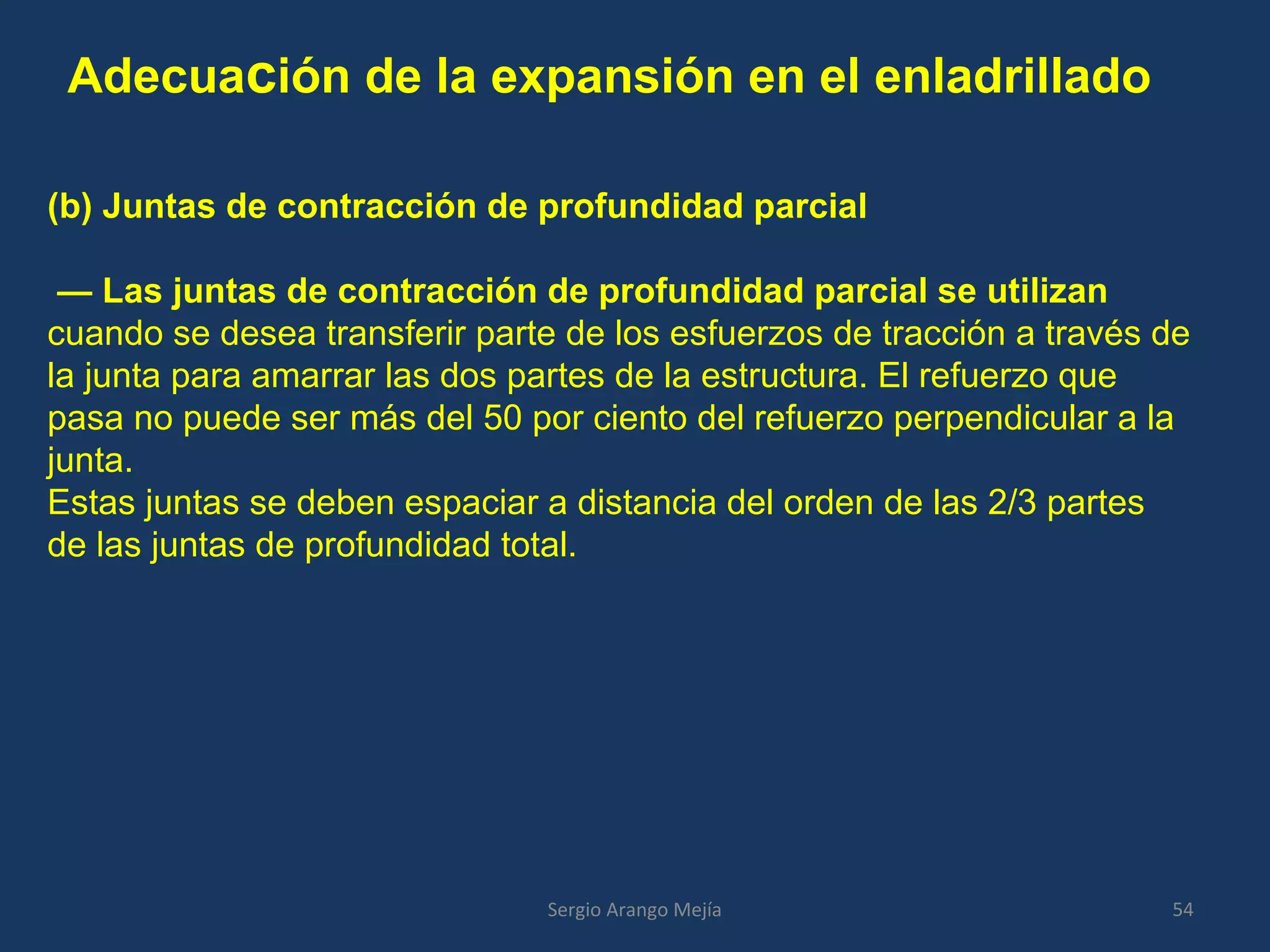 Adecuación de la expansión en el enladrillado
54Sergio Arango Mejía
(b) Juntas de contracción de profundidad parcial
— Las juntas de contracción de profundidad parcial se utilizan
cuando se desea transferir parte de los esfuerzos de tracción a través de
la junta para amarrar las dos partes de la estructura. El refuerzo que
pasa no puede ser más del 50 por ciento del refuerzo perpendicular a la
junta.
Estas juntas se deben espaciar a distancia del orden de las 2/3 partes
de las juntas de profundidad total.
 