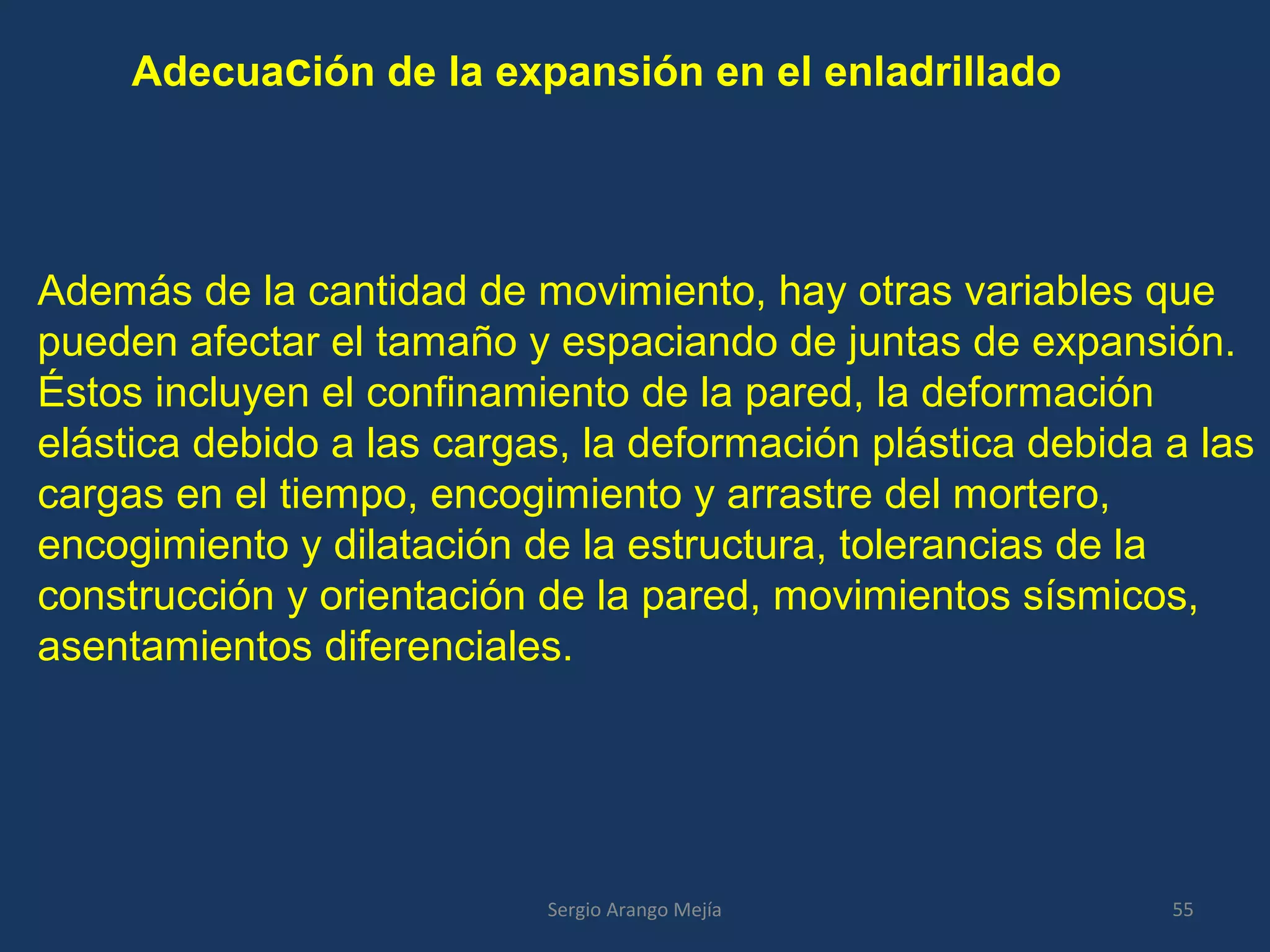 Adecuación de la expansión en el enladrillado
Además de la cantidad de movimiento, hay otras variables que
pueden afectar el tamaño y espaciando de juntas de expansión.
Éstos incluyen el confinamiento de la pared, la deformación
elástica debido a las cargas, la deformación plástica debida a las
cargas en el tiempo, encogimiento y arrastre del mortero,
encogimiento y dilatación de la estructura, tolerancias de la
construcción y orientación de la pared, movimientos sísmicos,
asentamientos diferenciales.
55Sergio Arango Mejía
 