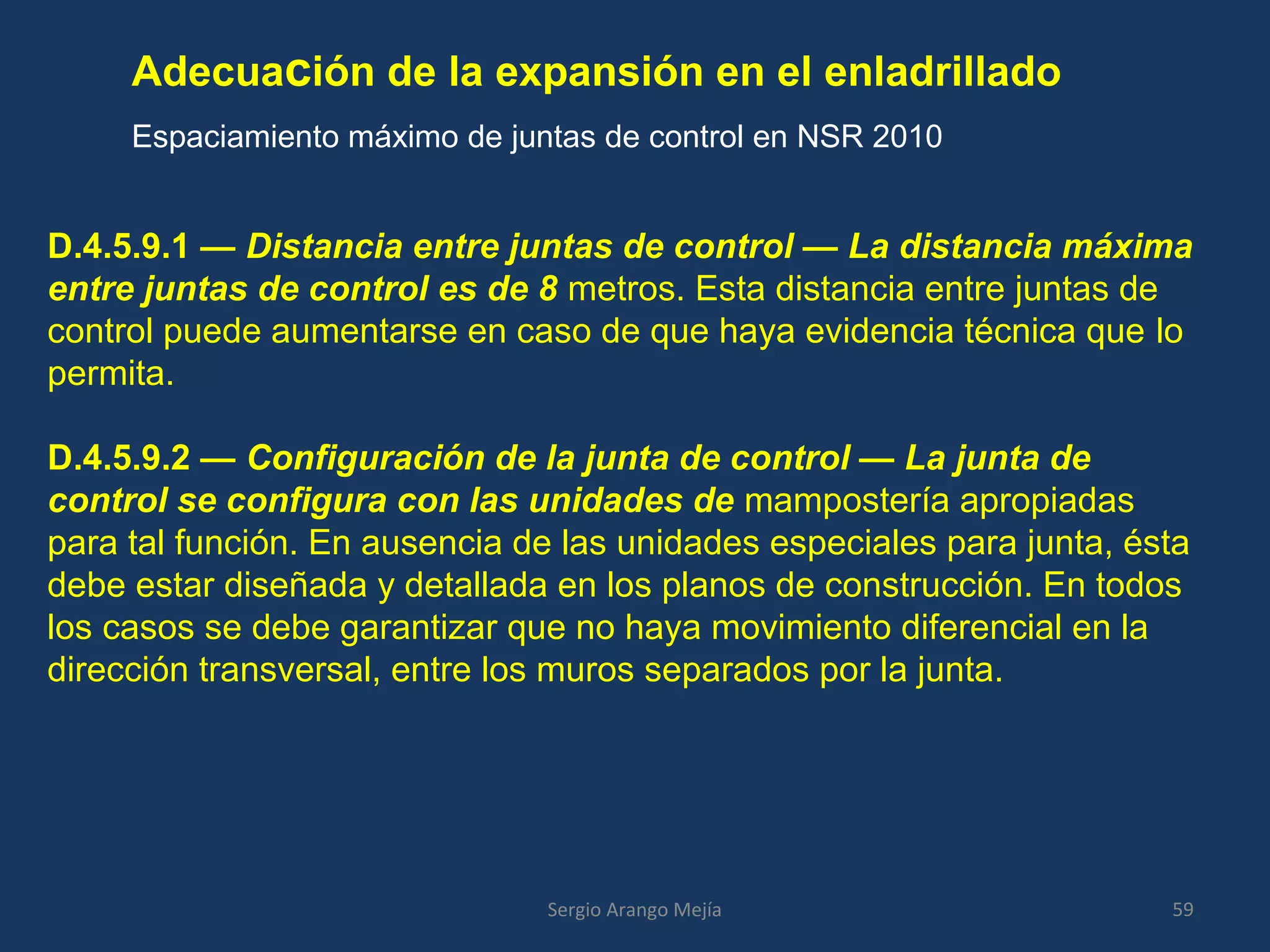 Adecuación de la expansión en el enladrillado
Espaciamiento máximo de juntas de control en NSR 2010
59Sergio Arango Mejía
D.4.5.9.1 — Distancia entre juntas de control — La distancia máxima
entre juntas de control es de 8 metros. Esta distancia entre juntas de
control puede aumentarse en caso de que haya evidencia técnica que lo
permita.
D.4.5.9.2 — Configuración de la junta de control — La junta de
control se configura con las unidades de mampostería apropiadas
para tal función. En ausencia de las unidades especiales para junta, ésta
debe estar diseñada y detallada en los planos de construcción. En todos
los casos se debe garantizar que no haya movimiento diferencial en la
dirección transversal, entre los muros separados por la junta.
 