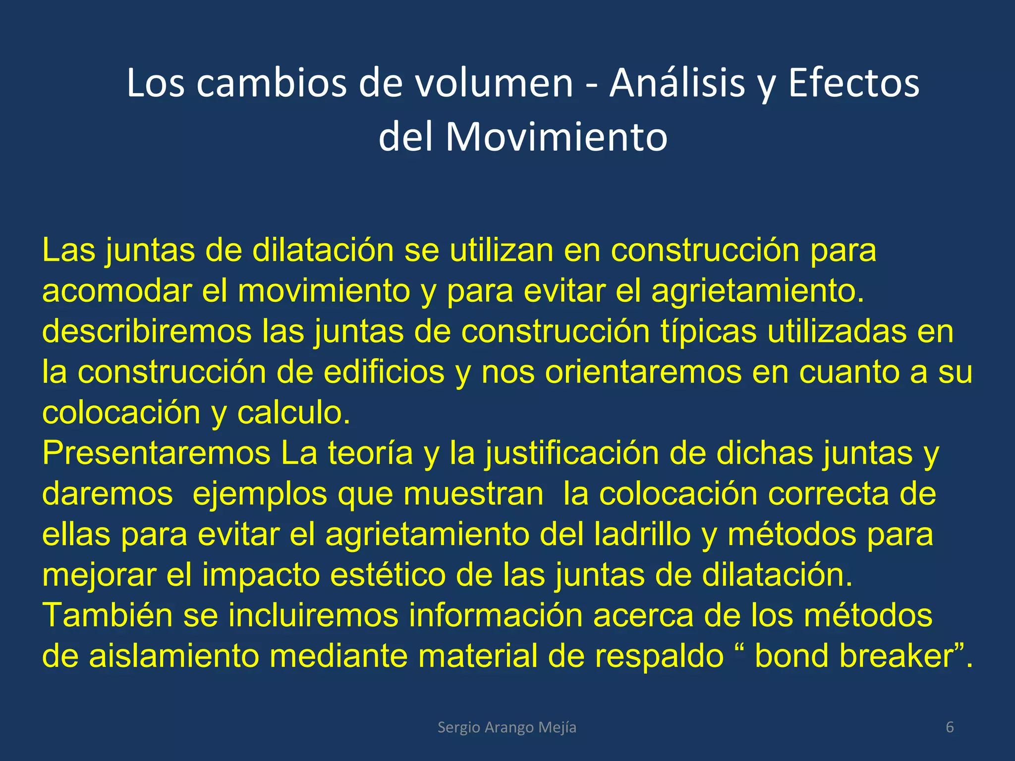 Los cambios de volumen - Análisis y Efectos
del Movimiento
Las juntas de dilatación se utilizan en construcción para
acomodar el movimiento y para evitar el agrietamiento.
describiremos las juntas de construcción típicas utilizadas en
la construcción de edificios y nos orientaremos en cuanto a su
colocación y calculo.
Presentaremos La teoría y la justificación de dichas juntas y
daremos ejemplos que muestran la colocación correcta de
ellas para evitar el agrietamiento del ladrillo y métodos para
mejorar el impacto estético de las juntas de dilatación.
También se incluiremos información acerca de los métodos
de aislamiento mediante material de respaldo “ bond breaker”.
6Sergio Arango Mejía
 