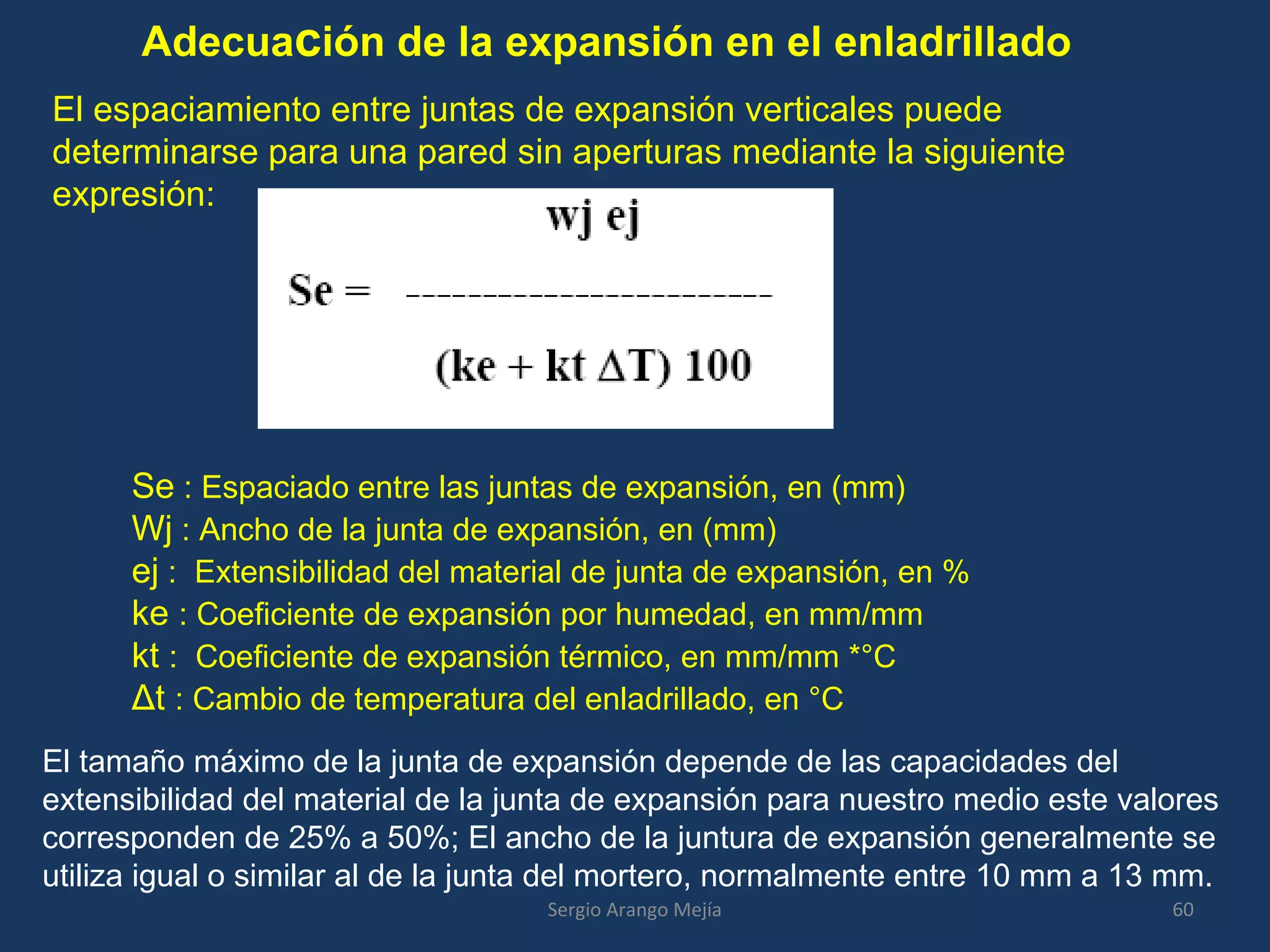 Adecuación de la expansión en el enladrillado
El espaciamiento entre juntas de expansión verticales puede
determinarse para una pared sin aperturas mediante la siguiente
expresión:
Se : Espaciado entre las juntas de expansión, en (mm)
Wj : Ancho de la junta de expansión, en (mm)
ej : Extensibilidad del material de junta de expansión, en %
ke : Coeficiente de expansión por humedad, en mm/mm
kt : Coeficiente de expansión térmico, en mm/mm *°C
Δt : Cambio de temperatura del enladrillado, en °C
El tamaño máximo de la junta de expansión depende de las capacidades del
extensibilidad del material de la junta de expansión para nuestro medio este valores
corresponden de 25% a 50%; El ancho de la juntura de expansión generalmente se
utiliza igual o similar al de la junta del mortero, normalmente entre 10 mm a 13 mm.
60Sergio Arango Mejía
 