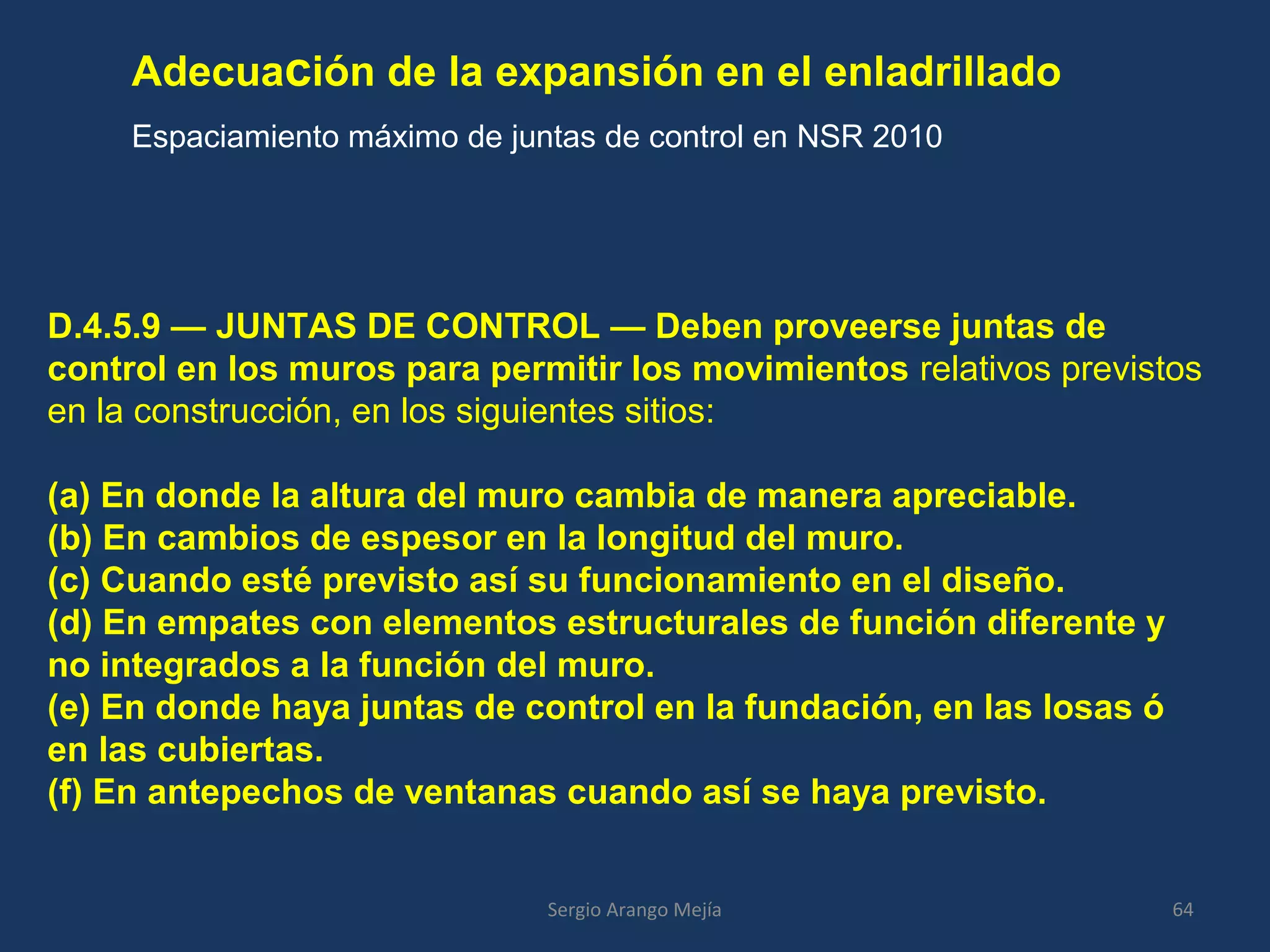Adecuación de la expansión en el enladrillado
Espaciamiento máximo de juntas de control en NSR 2010
64Sergio Arango Mejía
D.4.5.9 — JUNTAS DE CONTROL — Deben proveerse juntas de
control en los muros para permitir los movimientos relativos previstos
en la construcción, en los siguientes sitios:
(a) En donde la altura del muro cambia de manera apreciable.
(b) En cambios de espesor en la longitud del muro.
(c) Cuando esté previsto así su funcionamiento en el diseño.
(d) En empates con elementos estructurales de función diferente y
no integrados a la función del muro.
(e) En donde haya juntas de control en la fundación, en las losas ó
en las cubiertas.
(f) En antepechos de ventanas cuando así se haya previsto.
 