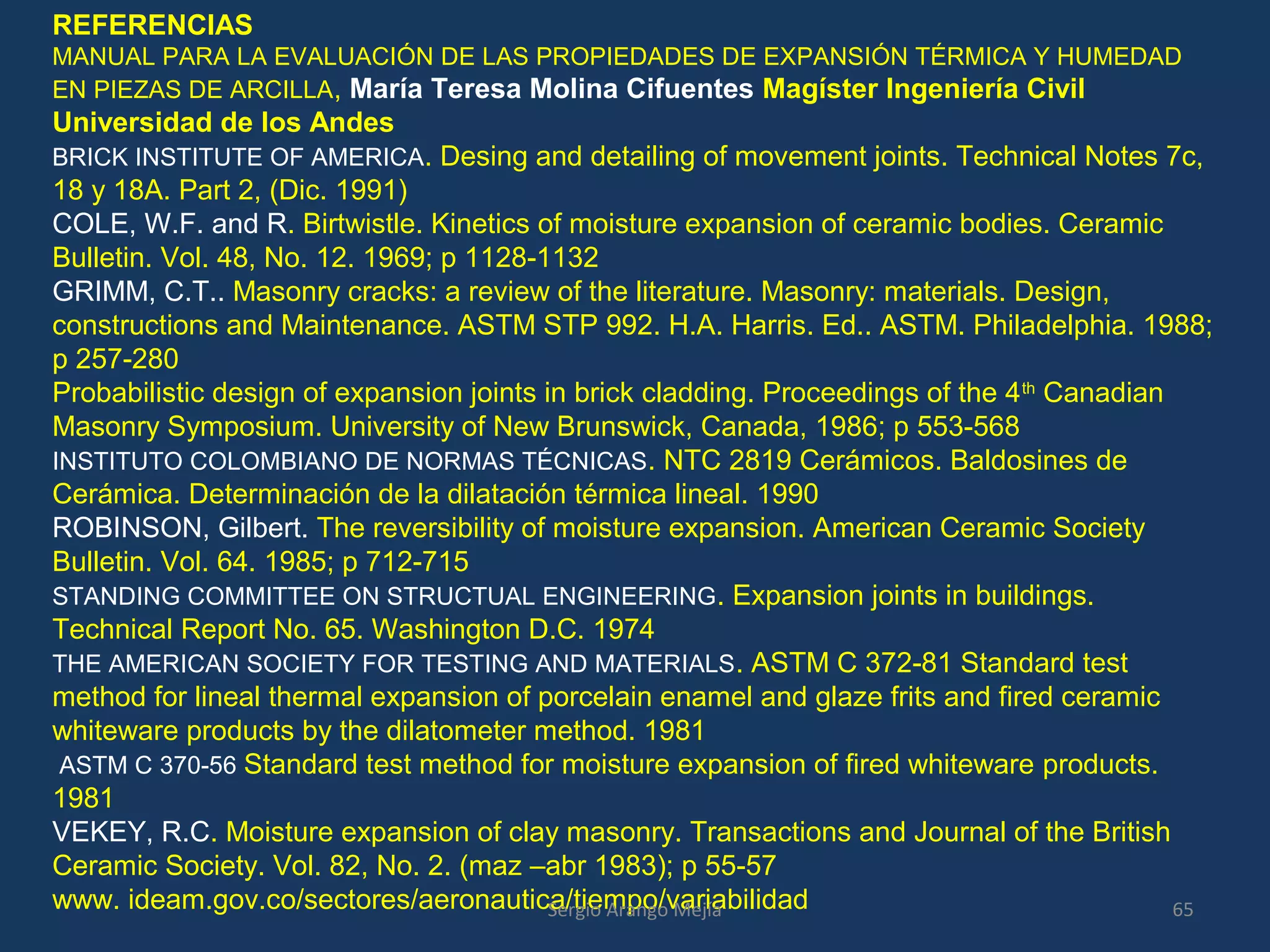 REFERENCIAS
MANUAL PARA LA EVALUACIÓN DE LAS PROPIEDADES DE EXPANSIÓN TÉRMICA Y HUMEDAD
EN PIEZAS DE ARCILLA, María Teresa Molina Cifuentes Magíster Ingeniería Civil
Universidad de los Andes
BRICK INSTITUTE OF AMERICA. Desing and detailing of movement joints. Technical Notes 7c,
18 y 18A. Part 2, (Dic. 1991)
COLE, W.F. and R. Birtwistle. Kinetics of moisture expansion of ceramic bodies. Ceramic
Bulletin. Vol. 48, No. 12. 1969; p 1128-1132
GRIMM, C.T.. Masonry cracks: a review of the literature. Masonry: materials. Design,
constructions and Maintenance. ASTM STP 992. H.A. Harris. Ed.. ASTM. Philadelphia. 1988;
p 257-280
Probabilistic design of expansion joints in brick cladding. Proceedings of the 4th
Canadian
Masonry Symposium. University of New Brunswick, Canada, 1986; p 553-568
INSTITUTO COLOMBIANO DE NORMAS TÉCNICAS. NTC 2819 Cerámicos. Baldosines de
Cerámica. Determinación de la dilatación térmica lineal. 1990
ROBINSON, Gilbert. The reversibility of moisture expansion. American Ceramic Society
Bulletin. Vol. 64. 1985; p 712-715
STANDING COMMITTEE ON STRUCTUAL ENGINEERING. Expansion joints in buildings.
Technical Report No. 65. Washington D.C. 1974
THE AMERICAN SOCIETY FOR TESTING AND MATERIALS. ASTM C 372-81 Standard test
method for lineal thermal expansion of porcelain enamel and glaze frits and fired ceramic
whiteware products by the dilatometer method. 1981
ASTM C 370-56 Standard test method for moisture expansion of fired whiteware products.
1981
VEKEY, R.C. Moisture expansion of clay masonry. Transactions and Journal of the British
Ceramic Society. Vol. 82, No. 2. (maz –abr 1983); p 55-57
www. ideam.gov.co/sectores/aeronautica/tiempo/variabilidad 65Sergio Arango Mejía
 