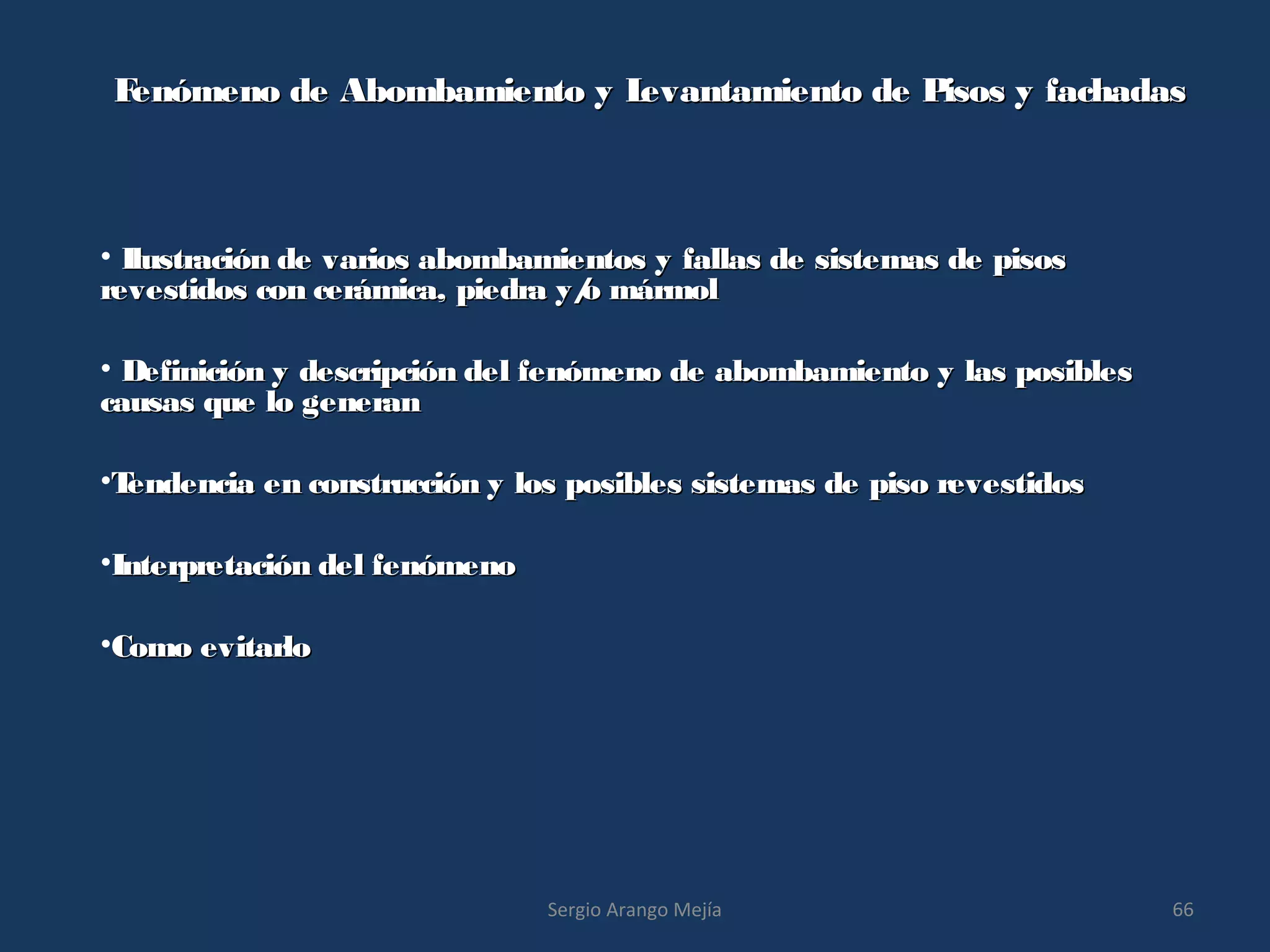Fenómeno de Abombamiento y Levantamiento de Pisos y fachadasFenómeno de Abombamiento y Levantamiento de Pisos y fachadas
• Ilustración de varios abombamientos y fallas de sistemas de pisosIlustración de varios abombamientos y fallas de sistemas de pisos
revestidos con cerámica, piedra y/o mármolrevestidos con cerámica, piedra y/o mármol
• Definición y descripción del fenómeno de abombamiento y las posiblesDefinición y descripción del fenómeno de abombamiento y las posibles
causas que lo generancausas que lo generan
•Tendencia en construcción y los posibles sistemas de piso revestidosTendencia en construcción y los posibles sistemas de piso revestidos
•Interpretación del fenómenoInterpretación del fenómeno
•Como evitarloComo evitarlo
66Sergio Arango Mejía
 