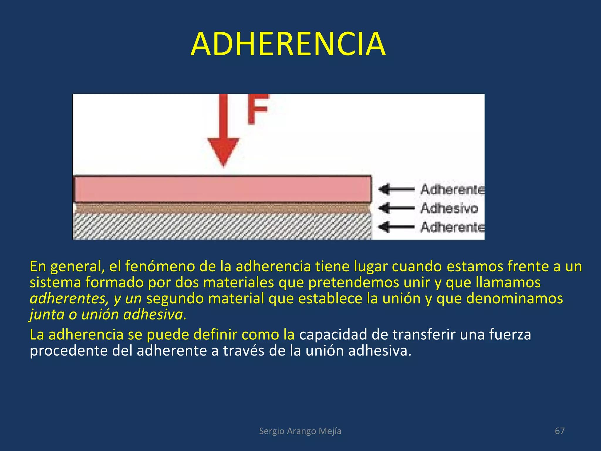 ADHERENCIA
En general, el fenómeno de la adherencia tiene lugar cuando estamos frente a un
sistema formado por dos materiales que pretendemos unir y que llamamos
adherentes, y un segundo material que establece la unión y que denominamos
junta o unión adhesiva.
La adherencia se puede definir como la capacidad de transferir una fuerza
procedente del adherente a través de la unión adhesiva.
67Sergio Arango Mejía
 