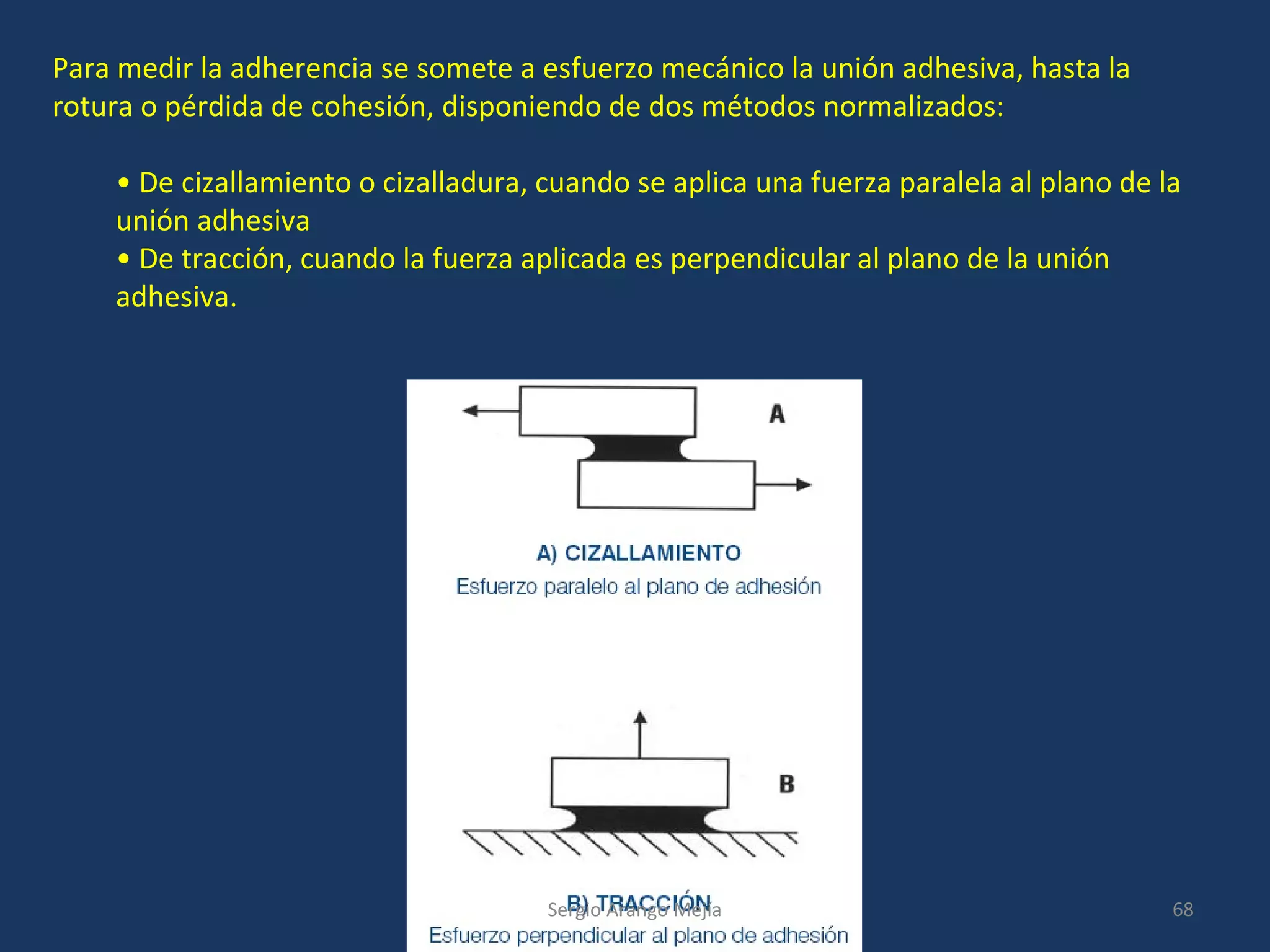 Para medir la adherencia se somete a esfuerzo mecánico la unión adhesiva, hasta la
rotura o pérdida de cohesión, disponiendo de dos métodos normalizados:
• De cizallamiento o cizalladura, cuando se aplica una fuerza paralela al plano de la
unión adhesiva
• De tracción, cuando la fuerza aplicada es perpendicular al plano de la unión
adhesiva.
68Sergio Arango Mejía
 