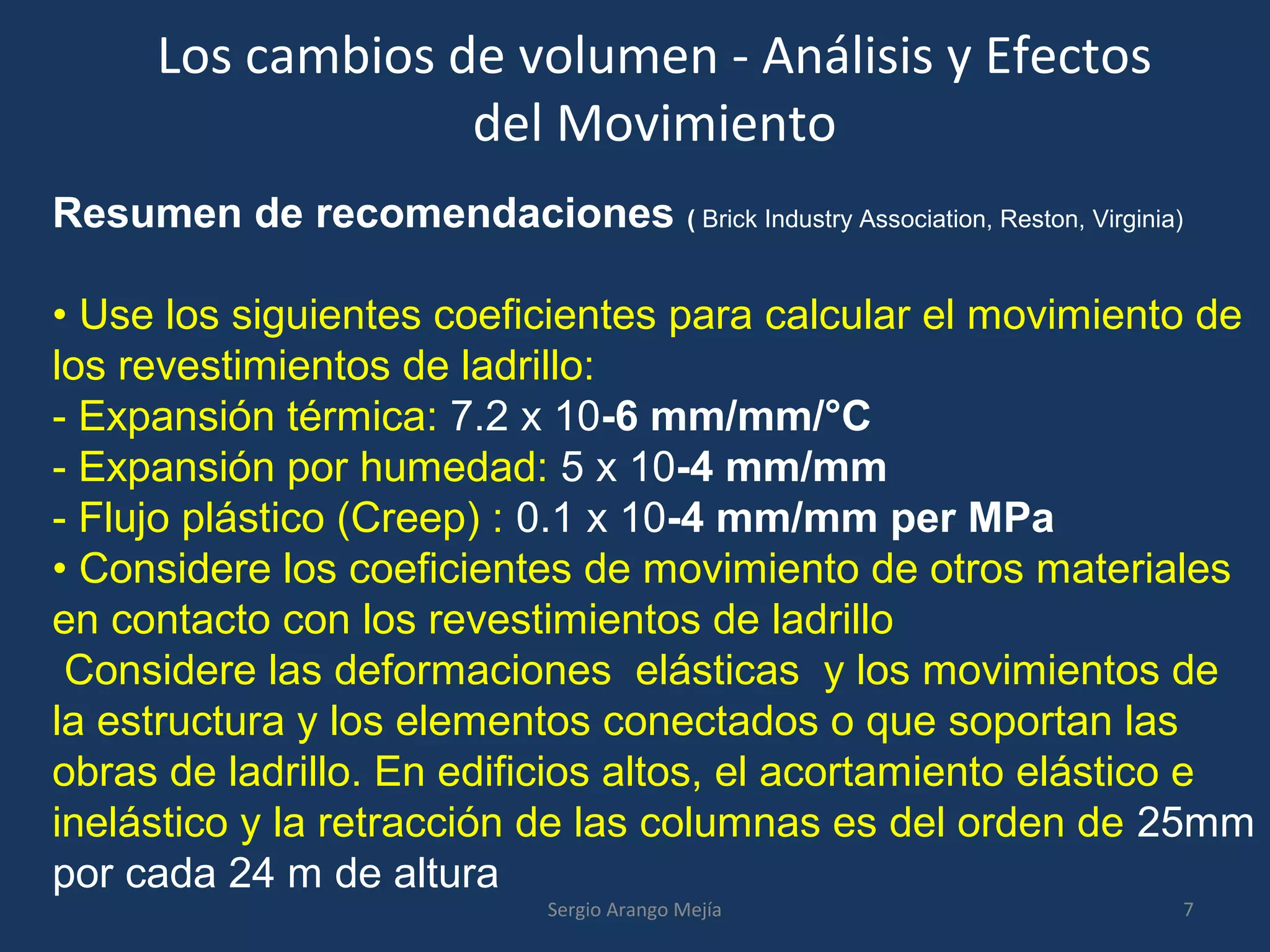 Los cambios de volumen - Análisis y Efectos
del Movimiento
Resumen de recomendaciones ( Brick Industry Association, Reston, Virginia)
• Use los siguientes coeficientes para calcular el movimiento de
los revestimientos de ladrillo:
- Expansión térmica: 7.2 x 10-6 mm/mm/°C
- Expansión por humedad: 5 x 10-4 mm/mm
- Flujo plástico (Creep) : 0.1 x 10-4 mm/mm per MPa
• Considere los coeficientes de movimiento de otros materiales
en contacto con los revestimientos de ladrillo
Considere las deformaciones elásticas y los movimientos de
la estructura y los elementos conectados o que soportan las
obras de ladrillo. En edificios altos, el acortamiento elástico e
inelástico y la retracción de las columnas es del orden de 25mm
por cada 24 m de altura
7Sergio Arango Mejía
 