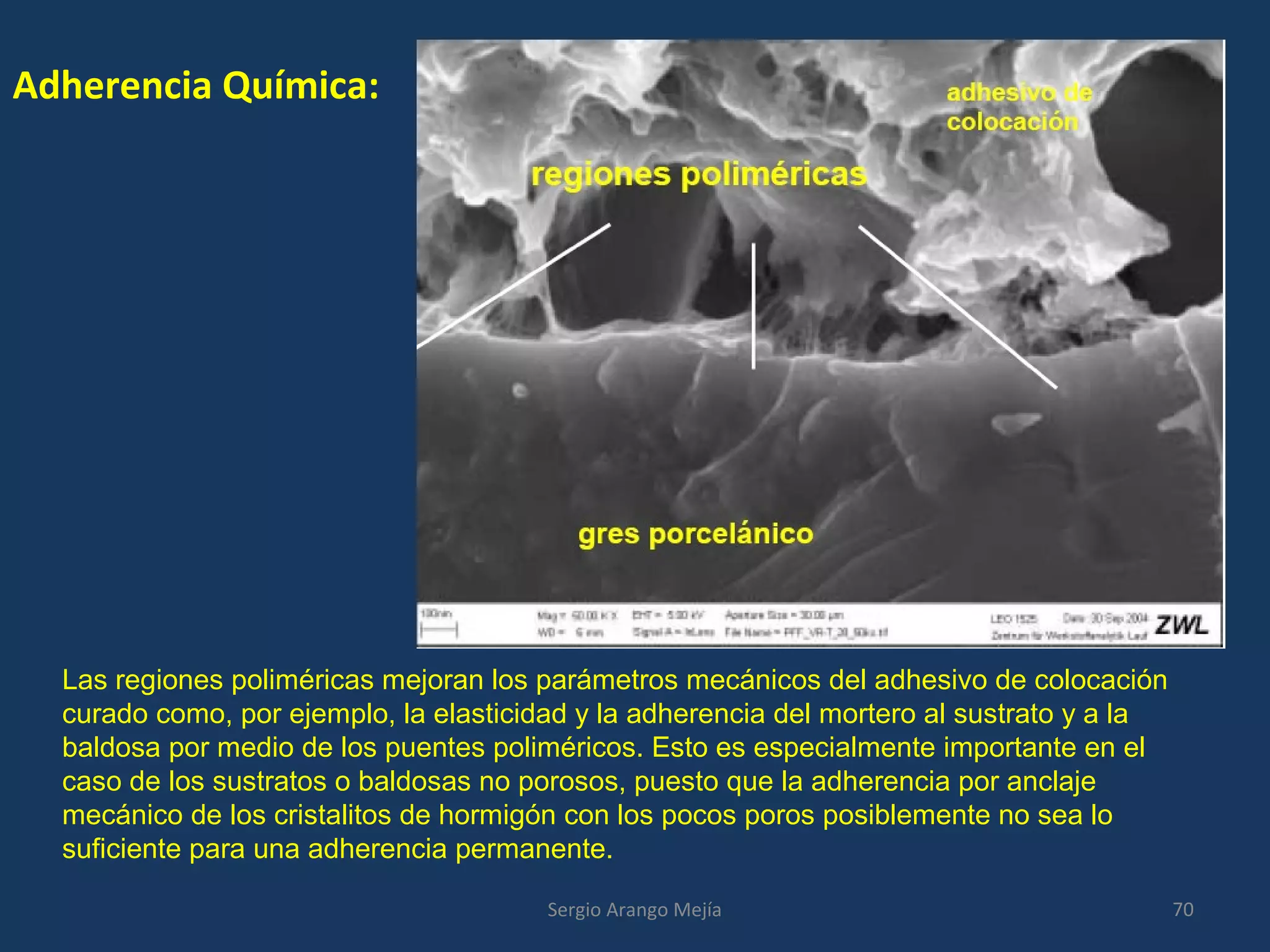 Adherencia Química:
Las regiones poliméricas mejoran los parámetros mecánicos del adhesivo de colocación
curado como, por ejemplo, la elasticidad y la adherencia del mortero al sustrato y a la
baldosa por medio de los puentes poliméricos. Esto es especialmente importante en el
caso de los sustratos o baldosas no porosos, puesto que la adherencia por anclaje
mecánico de los cristalitos de hormigón con los pocos poros posiblemente no sea lo
suficiente para una adherencia permanente.
70Sergio Arango Mejía
 
