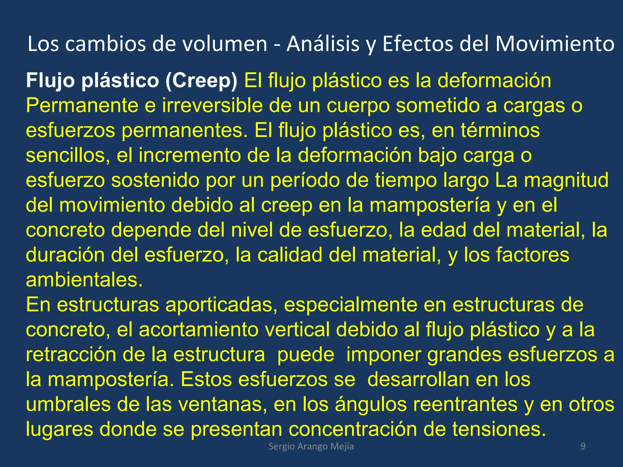 Los cambios de volumen - Análisis y Efectos del Movimiento
Flujo plástico (Creep) El flujo plástico es la deformación
Permanente e irreversible de un cuerpo sometido a cargas o
esfuerzos permanentes. El flujo plástico es, en términos
sencillos, el incremento de la deformación bajo carga o
esfuerzo sostenido por un período de tiempo largo La magnitud
del movimiento debido al creep en la mampostería y en el
concreto depende del nivel de esfuerzo, la edad del material, la
duración del esfuerzo, la calidad del material, y los factores
ambientales.
En estructuras aporticadas, especialmente en estructuras de
concreto, el acortamiento vertical debido al flujo plástico y a la
retracción de la estructura puede imponer grandes esfuerzos a
la mampostería. Estos esfuerzos se desarrollan en los
umbrales de las ventanas, en los ángulos reentrantes y en otros
lugares donde se presentan concentración de tensiones.
9Sergio Arango Mejía
 