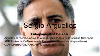 Sergio Arguelles
Entrepreneur of the Year
Argüelles es miembro activo de varias organizaciones de la industria tales como
AMPIP - Asociación Mexicana de Parques Industriales (ex vicepresidente),
CANACINTRA, AMCHAM, ADI, CAMEXA, entre otras.
 