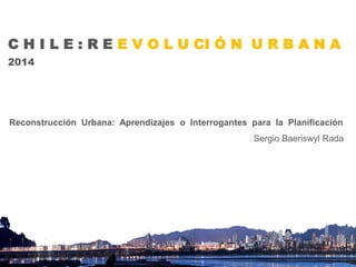 C H I L E : R E E V O L U CI Ó N U R B A N A 
2014 
Reconstrucción Urbana: Aprendizajes o Interrogantes para la Planificación 
Sergio Baeriswyl Rada  