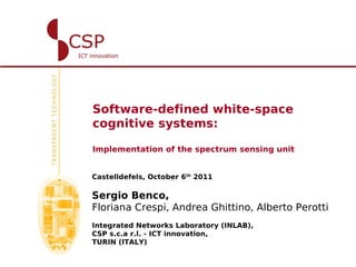 Software-defined white-space
cognitive systems:

Implementation of the spectrum sensing unit


Castelldefels, October 6th 2011

Sergio Benco,
Floriana Crespi, Andrea Ghittino, Alberto Perotti
Integrated Networks Laboratory (INLAB),
CSP s.c.a r.l. - ICT innovation,
TURIN (ITALY)
 